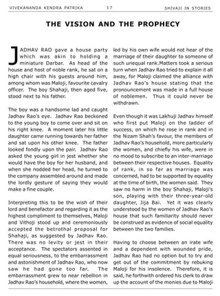 VIVEKANANDA KENDRA PATRIKA 1 7 SHIVAJI IN STORIES
J
ADHAV RAO gave a house party
which was akin to holding a
miniature Darbar. As head of the
house and host of noble rank, he sat on a
high chair with his guests around him,
among whom was Maloji, favourite cavalry
officer. The boy Shahaji, then aged five,
stood next to his father.
The boy was a handsome lad and caught
Jadhav Rao’s eye. Jadhav Rao beckoned
to the young boy to come over and sit on
his right knee. A moment later his little
daughter came running towards her father
and sat upon his other knee. The father
looked fondly upon the pair. Jadhav Rao
asked the young girl in jest whether she
would have the boy for her husband, and
when she nodded her head, he turned to
the company assembled around and made
the lordly gesture of saying they would
make a fine couple.
Interpreting this to be the wish of their
lord and benefactor and regarding it as the
highest compliment to themselves, Maloji
and Vithoji stood up and ceremoniously
accepted the betrothal proposal for
Shahaji, as suggested by Jadhav Rao.
There was no levity or jest in their
acceptance. The spectators assented in
equal seriousness, to the embarrassment
and astonishment of Jadhav Rao, who now
saw he had gone too far. The
embarrassment grew to near rebellion in
Jadhav Rao’s household, where the women,
led by his own wife would not hear of the
marriage of their daughter to someone of
such unequal rank.Matters took a serious
turn when Jadhav Rao tried to explain it all
away, for Maloji claimed the alliance with
Jadhav Rao’s house stating that the
pronouncement was made in a full house
of noblemen. Thus it could never be
withdrawn.
Even though it was Lakhuji Jadhav himself
who first put Maloji on the ladder of
success, on which he rose in rank and in
the Nizam Shah’s favour, the members of
Jadhav Rao’s household, more particularly
the women, and chiefly his wife, were in
no mood to subscribe to an inter-marriage
between their respective houses. Equality
of rank, in so far as marriage was
concerned, had to be supported by equality
at the time of birth, the women said. They
saw no harm in the boy Shahaji, Maloji’s
son, playing with their three-year-old
daughter, Jija Bai. Yet it was clearly
understood by the women of Jadhav Rao’s
house that such familiarity should never
be construed as evidence of social equality
between the two families.
Having to choose between an irate wife
and a dependent with wounded pride,
Jadhav Rao had no option but to try and
get out of the commitment by rebuking
Maloji for his insolence. Therefore, it is
said, he forthwith ordered his clerk to draw
up the account of the monies due to Maloji
THE VISION AND THE PROPHECY
 