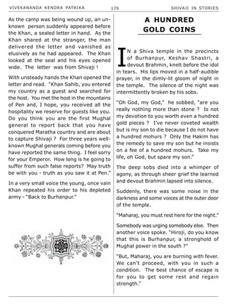 VIVEKANANDA KENDRA PATRIKA 179 SHIVAJI IN STORIES
As the camp was being wound up, an un-
known person suddenly appeared before
the Khan, a sealed letter in hand. As the
Khan shared at the stranger, the man
delivered the letter and vanished as
elusively as he had appeared. The Khan
looked at the seal and his eyes opened
wide. The letter was from Shivaji !
With unsteady hands the Khan opened the
letter and read. “Khan Sahib, you entered
my country as a guest and searched for
the host. You met the host in the mountains
of Pen and, I hope, you received all the
hospitality we reserve for guests like you.
Do you think you are the first Mughal
general to report back that you have
conquered Maratha country and are about
to capture Shivaji ? For three years well-
known Mughal generals coming before you
have reported the same thing. I feel sorry
for your Emperor. How long is he going to
suffer from such false reports? May truth
be with you - truth as you saw it at Pen.”
In a very small voice the young, once vain
Khan repeated his order to his depleted
army - “Back to Burhanpur.”
I
N a Shiva temple in the precincts
of Burhanpur, Keshav Shastri, a
devout Brahmin, knelt before the idol
in tears. His lips moved in a half-audible
prayer, in the dimly-lit gloom of night in
the temple. The silence of the night was
intermittently broken by his sobs.
“Oh God, my God,” he sobbed, “are you
really nothing more than stone ? Is not
my devotion to you worth even a hundred
gold pieces ? I’ve never coveted wealth
but is my son to die because I do not have
a hundred mohurs ? Only the Hakim has
the remedy to save my son but he insists
on a fee of a hundred mohurs. Take my
life, oh God, but spare my son.”
The deep sobs died into a whimper of
agony, as through sheer grief the learned
and devout Brahmin lapsed into silence.
Suddenly, there was some noise in the
darkness and some voices at the outer door
of the temple.
“Maharaj, you must rest here for the night.”
Somebody was urging somebody else. Then
another voice spoke. “Hiroji, do you know
that this is Burhanpur, a stronghold of
Mughal power in the south ?”
“But, Maharaj, you are burning with fever.
We can’t proceed, with you in such a
condition. The best chance of escape is
for you to get some rest and regain
strength.”
A HUNDRED
GOLD COINS
 