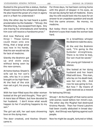 VIVEKANANDA KENDRA PATRIKA 180 SHIVAJI IN STORIES
Rooted to the ground like a statue, Keshav
Shastri listened to the whispered dialogue.
He also heard the groan of a man in agony
and in a flash he understood !
Only the other day he had heard a public
proclamation by the Subedar - “Shivaji, the
Maratha King, has escaped from Agra. Any
one tracing his whereabouts and handing
him over will receive a handsome prize.”
And now Maharaj and
Hiroji ! Those names
could mean only one
thing, that a large prize
was now in his hands,
that his son would not die
for lack of medicine.
Silently the Brahmin got
up and stole away
without being seen by
the new-comers.
At home Keshav Shastri’s
wife sat by her son’s
side, who lay in a coma
brought on by high fever.
At the feet of the sick
man sat a girl, his young
wife.
With her tear-filled eyes the older woman
looked at the girl and thought, “Poor girl !
A mere lass of fifteen, but how devoted to
her husband. I don’t know what would
happen to her if anything happens to my
son.”
The girl sat still, her sad eyes showering
love on the dying man.
The door creaked, and Keshav Shastri
came in.
For three days, he had been coming home
with the gloom of despair in his eyes, as
his son lay dying for lack of medicine. Every
day his wife would look into his eyes for an
answer to an unspoken question and would
find the same answer. No money, no
medicine.
But today there was something in the
Brahmin’s eyes that made the woman look
hard.
In a breathless whisper
the Brahmin told the story.
At the end the Brahmin
said, “I’m going to the
Subedar straightway.
There is no time to lose,
Our son must be saved.”
The young girl listened in
silence.
She looked at her dying
husband and her heart
filled with love. This man,
who lay on his death bed,
was her very life. And
now he was going to live.
But how ? By means of
gold received as a reward
for betraying Shivaji.
Shivaji ! At the thought of that name some
wild scenes raced before her mind’s eye.
The other day the Mughal had destroyed
Krishna Mandir. Then her friend Lakshmi
had been cruelly abducted in broad day-
light. And Shivaji was fighting against such
people.
Now he might be caught, tortured or killed.
 