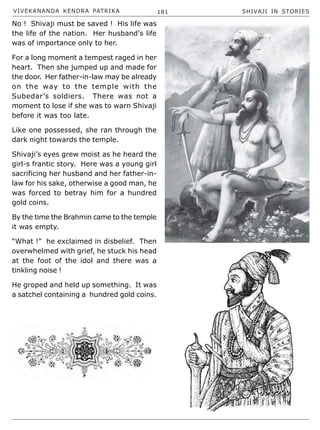 VIVEKANANDA KENDRA PATRIKA 181 SHIVAJI IN STORIES
No ! Shivaji must be saved ! His life was
the life of the nation. Her husband’s life
was of importance only to her.
For a long moment a tempest raged in her
heart. Then she jumped up and made for
the door. Her father-in-law may be already
on the way to the temple with the
Subedar’s soldiers. There was not a
moment to lose if she was to warn Shivaji
before it was too late.
Like one possessed, she ran through the
dark night towards the temple.
Shivaji’s eyes grew moist as he heard the
girl-s frantic story. Here was a young girl
sacrificing her husband and her father-in-
law for his sake, otherwise a good man, he
was forced to betray him for a hundred
gold coins.
By the time the Brahmin came to the temple
it was empty.
“What !” he exclaimed in disbelief. Then
overwhelmed with grief, he stuck his head
at the foot of the idol and there was a
tinkling noise !
He groped and held up something. It was
a satchel containing a hundred gold coins.
 