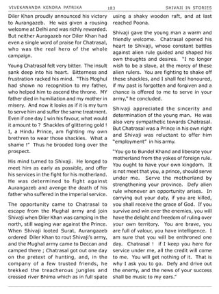 VIVEKANANDA KENDRA PATRIKA 183 SHIVAJI IN STORIES
Diler Khan proudly announced his victory
to Aurangazeb. He was given a rousing
welcome at Delhi and was richly rewarded.
But neither Auragazeb nor Diler Khan had
even a single word of praise for Chatrasal,
who was the real hero of the whole
campaign.
Young Chatrasal felt very bitter. The insult
sank deep into his heart. Bitterness and
frustration racked his mind. “This Moghul
had shown no recognition to my father,
who helped him to ascend the throne. MY
father died in humiliation and my mother in
misery. And now it looks as if it is my turn
to serve him and suffer the same treatment.
Even if one day I win his favour, what would
it amount to ? Shackles of glittering gold !
I, a Hindu Prince, am fighting my own
brethren to wear those shackles. What a
shame !” Thus he brooded long over the
prospect.
His mind turned to Shivaji. He longed to
meet him as early as possible, and offer
his services in the fight for his motherland.
He was determined to fight against
Aurangazeb and avenge the death of his
father who suffered in the imperial service.
The opportunity came to Chatrasal to
escape from the Mughal army and join
Shivaji when Diler Khan was camping in the
north, still waging war against the Prince.
When Shivaji looted Surat, Aurangazeb
ordered Diler Khan to rout Shivaji’s army,
and the Mughal army came to Deccan and
camped there ; Chatrasal got out one day
on the pretext of hunting, and, in the
company of a few trusted friends, he
trekked the treacherous jungles and
crossed river Bhima which as in full spate
using a shaky wooden raft, and at last
reached Poona.
Shivaji gave the young man a warm and
friendly welcome. Chatrasal opened his
heart to Shivaji, whose constant battles
against alien rule guided and shaped his
own thoughts and desires. “I no longer
wish to be a slave, at the mercy of these
alien rulers. You are fighting to shake off
these shackles, and I shall feel honoured,
if my past is forgotten and forgiven and a
chance is offered to me to serve in your
army,” he concluded.
Shivaji appreciated the sincerity and
determination of the young man. He was
also very sympathetic towards Chatrasal.
But Chatrasal was a Prince in his own right
and Shivaji was reluctant to offer him
“employment” in his army.
“You go to Bundel Khand and liberate your
motherland from the yokes of foreign rule.
You ought to have your own kingdom. It
is not meet that you, a prince, should serve
under me. Serve the motherland by
strengthening your province. Defy alien
rule whenever an opportunity arises. In
carrying out your duty, if you are killed,
you shall receive the grace of God. If you
survive and win over the enemies, you will
have the delight and freedom of ruling over
your own territory. You are brave, you
are full of valour, you have intelligence. I
am sure that you will be enthroned one
day. Chatrasal ! if I keep you here for
service under me, all the credit will come
to me. You will get nothing of it. That is
why I ask you to go. Defy and drive out
the enemy, and the news of your success
shall be music to my ears.”
 