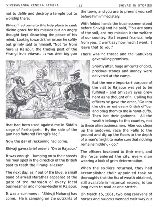 VIVEKANANDA KENDRA PATRIKA 185 SHIVAJI IN STORIES
not to defile and destroy a temple but to
worship there.
Shivaji had come to this holy place to seek
divine grace for his mission but an angry
thought kept disturbing the peace of his
mind. Looking towards the horizon he softly
but grimly said to himself, “Not far from
here is Rajapur, the trading post of the
Firangi from Vilayat. It was their big gun
that had been used against me in Siddi’s
siege of Panhalgarh. By the side of the
gun had fluttered Firangi’s flag.”
Now the day of reckoning had come.
Shivaji gave a brief order : “On to Rajapur.”
It was enough. Jumping on to their steeds
his men sped in the direction of the British
post to teach the Firangi a lesson.
The next day, as if out of the blue, a small
band of armed Marathas appeared at the
gate of the mansion of every local
businessman and money-lender in Rajapur.
It was a summons : “Shivaji Maharaj has
come. He is camping on the outskirts of
the town, and you are to present yourself
before him immediately.
With folded hands the businessmen stood
before Shivaji and he said, “You are sons
of the soil, and my mission is the welfare
of our country. So I expect financial help
from you. I won’t say how much I want. I
leave that to you.”
There was no threat and the Sahukars
gave willing promises.
Shortly after, huge amounts of gold,
precious stones and money were
delivered at the camp.
But the more important purpose of
the visit to Rajapur was yet to be
fulfilled - and Shivaji’s eyes grew
hard as he thought of it. Calling his
officers he gave the order, “Go into
the city, arrest every British officer
and bring them to me in hand-cuffs.
Then loot their godowns. All the
wealth belongs to this country, not
to these alien businessmen. After you clean
up the godowns, raze the walls to the
ground and dig up the floors to the depth
of a man’s height to make sure that nothing
remains hidden, - go.”
The officers beckoned to their men, and
the force entered the city, every man
wearing a look of grim determination.
When the soldiers returned, they had
accomplished their appointed task so
thoroughly that the list of wealth obtained,
still available in historical records, is too
long even to read at one stretch.
On March 15, 1661, two long caravans of
horses and bullocks wended their way out
 