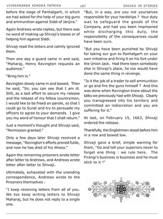 VIVEKANANDA KENDRA PATRIKA 187 SHIVAJI IN STORIES
before the siege of Panhalgarh, in which
we had asked for the help of your big guns
and ammunition against Siddi of Janjira.”
Again Andrews wrote replies, but there was
no word of making up Shivaji’s losses or of
helping him against Siddi.
Shivaji read the letters and calmly ignored
them.
Then one day a guard came in and said,
“Maharaj, Henry Revington requests an
audience.”
“Bring him in.”
Revington slowly came in and bowed. Then
he said, “Sir, you can see that I am ill.
Still, as a last effort to secure my release
and the release of my fellow countrymen,
I would like to be freed on parole, so that I
could go to Surat and try to persuade my
officers to agree to your demands. I give
you my word of honour that I shall return.”
Just a moment’s thought and Shivaji said,
“Permission granted.”
Only a few days later Shivaji received a
message, “Revington’s efforts proved futile,
and now he has died of his illness.”
Again the remaining prisoners wrote letter
after letter to Andrews, and Andrews wrote
letter after letter to Shivaji.
Ultimately, exhausted with the unending
correspondence, Andrews wrote to the
Prisoners themselves :
“I keep receiving letters from all of you.
We too keep writing letters to Shivaji
Maharaj, but he does not reply to a single
one.
“But, in a way, are you not yourselves
responsible for your hardships ? Your duty
was to safeguard the goods of the
Company, and had you been imprisoned
while discharging this duty, the
responsibility of the consequences could
have been ours.
“But you have been punished by Shivaji
for taking our gun to Panhalgarh on your
own initiative and firing it on his fort under
the Union Jack. Had there been somebody
else in Shivaji’s place, he too would have
done the same thing in revenge.
“Is it the job of a trader to sell ammunition
or go and fire the guns himself ? And this
was done when Revington knew about the
talks we previously had with Shivaji. Clearly
you transgressed into his territory and
committed an indiscretion and you are
suffering for it.”
At last, on February 15, 1663, Shivaji
ordered the release.
Thankfully, the Englishmen stood before him
in a row and bowed low.
Shivaji gave a brief, simple warning for
them, “Go and tell your superiors never to
forget one thing : we rule here. The
Firangi’s business is business and he must
stick to it !”
 