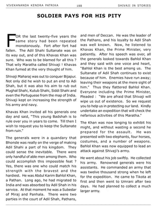 VIVEKANANDA KENDRA PATRIKA 188 SHIVAJI IN STORIES
F
OR the last twenty-five years the
same story had been repeated
monotonously. Fort after fort had
fallen. The Adil Shahi Sultanate was on
its way out, and of this Khavas Khan was
sure. Who was to be blamed for all this ?
That wily Maratha called Shivaji ! Khavas
Khan fumed at the very thought of him.
Shivaji Maharaj was out to conquer Bijapur.
Not only did he wish to put an end to Adi
Shah, but it was also his aim to rub out
Mughal Shahi, Kutub Shahi, Siddi Shahi and
even the Portuguese from the map of India.
Shivaji kept on increasing the strength of
his army and navy.
Khavas Khan invited all his generals one
day and said, “This young Badshah is to
rule over you in years to come. Till then I
wish to request you to keep the Sultanate
from ruin.”
The generals were in a quandary that
Bhonsle was really on the verge of making
Adil Shahi a part of his kingdom. They
could sense the inevitable. There were
only handful of able men among them. Who
could accomplish this impossible feat ?
Yes, there was one who could match his
strength with the bravest and the
hardiest. He was Abdul Karim Bahlol Khan,
a Pathan. Long ago, he had migrated to
India and was absorbed by Adil Shah in his
service. At that moment he was a Subedar
of Miraj and Panhala. There were two
parties in the court of Adil Shah, Pathans,
and men of Deccan. He was the leader of
the Pathans, and his loyalty to Adil Shah
was well known. Now, he listened to
Khavas Khan, the Prime Minister, very
patiently. After his speech was over, all
the generals looked towards Bahlol Khan
and they said with one voice and heart,
“Bahlol Khan is the best among us. The
Sultanate of Adil Shah continues to exist
because of him. Enemies have run away;
leaving their weapons at the mere sight of
him.” Thus they flattered Bahlol Khan.
Everyone including the Prime Minister,
Pleaded : “We are afraid that Shivaji will
wipe us out of existence. So we request
you to help us in protecting our land. Kindly
undertake an expedition that will check the
nefarious activities of this Maratha.”
The Khan was now longing to exhibit his
might, and without wasting a second he
prepared for the assault. He was
presented with two elephants, four horses,
costumes, and a number of weapons.
Bahlol Khan was now equipped to lead an
attack against Shivaji’s army.
He went about his job swiftly. He collected
his army. Renowned generals were his
assistants. He commanded an army that
was twelve thousand strong when he left
for the expedition. He came to Tikota at
first and then went to Umrani after two
days. He had planned to collect a much
larger army.
SOLDIER PAYS FOR HIS PITY
 