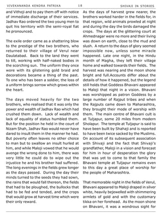VIVEKANANDA KENDRA PATRIKA 1 8 SHIVAJI IN STORIES
and Vithoji and to pay them off with notice
of immediate discharge of their services.
Jadhav Rao ordered the two young men to
quit his territory with the semi-royal fiat
he pronounced.
The exile order came as a shattering blow
to the prestige of the two brothers, who
returned to their village of Verul near
Daulatabad. Back to the land they went
to till, working with half-naked bodies in
the scorching sun. The uniform they once
wore with its glistening gold braid and
decorations became a thing of the past.
To one who has been a soldier, the loss of
a uniform brings sorrow which grows within
the heart.
The days moved heavily for the two
brothers, who realised that it was only the
power and wealth of Jadhav Rao which had
crushed them down. Lack of wealth and
lack of equality of status humbled them.
But for the position he held in the court of
Nizam Shah, Jadhav Rao would never have
dared to insult them in the manner he had.
But poverty often leaves no other choice
to man but to swallow an insult hurled at
him, and while Maloji vowed that he would
avenge the wrong done to him, there was
very little he could do to wipe out the
injustice he and his brother had suffered.
The long evenings in the fields grew longer
as the days passed. During the day their
minds turned to the seeds they had sown,
the rains that would fall thereon, the fields
that had to be ploughed, the bullocks that
had to be fed and tended, and the crops
that would grow at harvest time which were
their only reward.
As the days of harvest grew nearer, the
brothers worked harder in the fields for, in
that region, wild animals prowled at night
and during the day the birds damaged the
crops. The days at the glittering court at
Ahmednagar were no more and their living
was down on earth, close to the mud and
slush. A return to the days of glory seemed
impossible now, unless some miracle
happened. Late one night, in the Hindu
month of Magha, they left their village
home and walked towards their fields. The
harvest was nearing and the moon shone
bright and full.Accounts differ about the
details of how it happened, but the legend
still holds that Goddess Bhavani appeared
to Maloji that night in a vision. Bhavani
was worshipped as patron Goddess by a
large number of Rajput tribes and when
the Rajputs came down to Maharashtra,
they brought their mode of worship with
them. The main centre of Bhavani cult is
at Tuljapur, some 20 miles from modern
Sholapur. The temple at Tuljapur is said to
have been built by Shahaji and is reported
to have been twice sacked by the Muslims.
On account of its subsequent association
with Shivaji and the fact that Shivaji’s
grandfather, Maloji in a vision and forecast
for him in hour of desperation the glory
that was yet to come to that family the
Bhavani temple at Tuljapur remains even
to this day a great place of worship for
the people of Maharashtra.
That memorable night in the fields of Verul,
Bhavani appeared to Maloji draped in silver
white, heavily bejewelled with shimmering
armlets of gold and with the customary
tikka on her forehead. As the moon shone
on Bhavani, it was a wondrous sight for
 