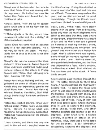 VIVEKANANDA KENDRA PATRIKA 189 SHIVAJI IN STORIES
Shivaji was at Panhala when he came to
know that Bahlol Khan was coming with
his huge army. He invited top men like
Pratap Rao Gujar and Anand Rao, for
confidential talks.
Maharaj asked, “How are we to oppose
Bahlol Khan who is on his way with his
massive army ?”
“If Maharaj tells us his plan, we are there
to execute it to the best of our ability,” all
of them obediently replied.
“Bahlol Khan has come with an advance
party of a few thousand soldiers. He is
not very far from this place. We must
tackle him at once so that he is not able
to move.”
Shivaji’s plan was to surround the Khan
and catch him unawares. Pratap Rao and
others understood what Shivaji had in mind.
Maharaj entrusted the attack to Pratap
Rao and said, “Bahlol Khan is longing for a
fight. Do away with him.”
Pratap Rao saluted Maharaj and left. He
gathered an army of fifteen thousand
Mavalis along with experienced generals like
Vithal Pides Atre. Anand Rao Maharaj,
Krishnaji Bhaskar, Viso Ballal, Siddi Hilal,
Vithoji, Shide Dipaji, Rant Rao, and left for
Panhala.
Pratap Rao reached Umrani. Khan knew
nothing about Pratap Rao’s unexpected
move. Before he knew what was
happening, he was completely surrounded.
Pratap Rao was quite aware of the prowess
of the Khan.
It was summer, and there was only one
pond in Umrani which supplied water to
the Khan’s army. Pratap Rao decided to
assume control of the pond and this was
not difficult. There were no guards at the
pond, and so Hilal surrounded the pond
immediately. Though the Khan’s water
supply was blocked, he was totally ignorant.
Visaji, Baltal, Vithal Pides, were slowly
closing in on the camp, from all directions.
It was only when the Khan’s elephants were
taken to the pond that they were aware
of their plight. Suddenly there was a cloud
of dust and the Khan’s men saw a general
on horseback rushing towards them,
followed by one thousand horsemen. The
general was none other than Pratap Rao
Gujar. Khan’s soldiers were now in panic.
Bahlol himself got his Patha regiment ready
within a short time. Pathans were tall,
strong and disciplined soldiers, and the Khan
was prepared for a fight. All of a sudden,
the Marathas attacked. Siddi Hilal and his
five sons took part in the attack. A fierce
battle ensued.
Arrows darted past whistling through the
air. The battle continued for three long
hours. A huge tusker from the Khan’s army
became wild. He broke the noose with
which he was secured and rushed towards
the Pathans. He caught them one by one
with his trunk and threw them away like
so many logs of wood. Many of them lost
their lives before Bahlol Khan’s mahouts
tried in vain to capture the elephant.
Vithoji Shinde, Vithal Pant, and other
Maratha generals also rushed to get the
elephant. Bhaik Khan Tarin, a Pathan
general, mounted an attack on the
Marathas. Thus, there was a fierce battle
for the elephant. Sidoji Nimbalkar
successfully captured the elephant and
 