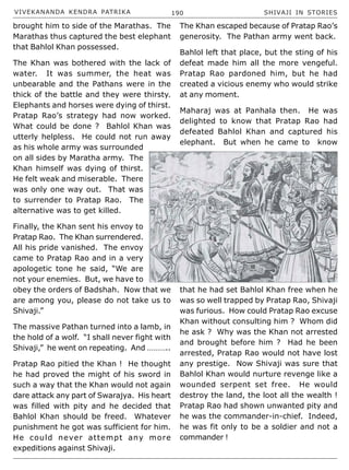 VIVEKANANDA KENDRA PATRIKA 190 SHIVAJI IN STORIES
brought him to side of the Marathas. The
Marathas thus captured the best elephant
that Bahlol Khan possessed.
The Khan was bothered with the lack of
water. It was summer, the heat was
unbearable and the Pathans were in the
thick of the battle and they were thirsty.
Elephants and horses were dying of thirst.
Pratap Rao’s strategy had now worked.
What could be done ? Bahlol Khan was
utterly helpless. He could not run away
as his whole army was surrounded
on all sides by Maratha army. The
Khan himself was dying of thirst.
He felt weak and miserable. There
was only one way out. That was
to surrender to Pratap Rao. The
alternative was to get killed.
Finally, the Khan sent his envoy to
Pratap Rao. The Khan surrendered.
All his pride vanished. The envoy
came to Pratap Rao and in a very
apologetic tone he said, “We are
not your enemies. But, we have to
obey the orders of Badshah. Now that we
are among you, please do not take us to
Shivaji.”
The massive Pathan turned into a lamb, in
the hold of a wolf. “I shall never fight with
Shivaji,” he went on repeating. And ………..
Pratap Rao pitied the Khan ! He thought
he had proved the might of his sword in
such a way that the Khan would not again
dare attack any part of Swarajya. His heart
was filled with pity and he decided that
Bahlol Khan should be freed. Whatever
punishment he got was sufficient for him.
He could never attempt any more
expeditions against Shivaji.
The Khan escaped because of Pratap Rao’s
generosity. The Pathan army went back.
Bahlol left that place, but the sting of his
defeat made him all the more vengeful.
Pratap Rao pardoned him, but he had
created a vicious enemy who would strike
at any moment.
Maharaj was at Panhala then. He was
delighted to know that Pratap Rao had
defeated Bahlol Khan and captured his
elephant. But when he came to know
that he had set Bahlol Khan free when he
was so well trapped by Pratap Rao, Shivaji
was furious. How could Pratap Rao excuse
Khan without consulting him ? Whom did
he ask ? Why was the Khan not arrested
and brought before him ? Had he been
arrested, Pratap Rao would not have lost
any prestige. Now Shivaji was sure that
Bahlol Khan would nurture revenge like a
wounded serpent set free. He would
destroy the land, the loot all the wealth !
Pratap Rao had shown unwanted pity and
he was the commander-in-chief. Indeed,
he was fit only to be a soldier and not a
commander !
 