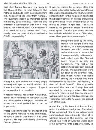 VIVEKANANDA KENDRA PATRIKA 191 SHIVAJI IN STORIES
Just when Pratap Rao was very happy in
the thought that he had defeated the
Pathasn, and made them look small before
him, he received the letter from Maharaj.
The questions posed by Maharaja jolted
him cruelly back to reality. “Why did you
entertain a conversation with him ? Why
did you not kill the Khan ? Or arrest him ?
Who permitted you to release him ? That,
surely, was not part of Commander-in-
Chief’s responsibility.”
Pratap Rao saw before him a very angry
Maharaj, with eyes red and blood-shot. But
it was too late now to repent. A spent
arrow could not be re-called.
Whatever Maharaj had written was all true.
Bahlol Khan remained in Kolhapur District
and did not go back to Bijapur. He collected
more men and waited for a better
opportunity.
Pratap Rao’s mind was full of anguish due
to the grave mistake he had committed.
He took it very ill that Maharaj had been
angered. He kept on listlessly plundering
Deccan plateau.
It was to restore his prestige after this
setback in Karnatak that next month Pratap
Rao was sent against Bahlol Khan, severely
censuring him for his neglect in having let
that Bijapuri general off instead of crushing
his power once for all, when he was at his
mercy at Umrani in April last. The Rajah
wrote to his general in anger, “Bahlol has
come again. Go with your army, destroy
him and win a dicisive victory. Otherwise,
never show your face to me again !”
Stung to the quick by this letter,
Pratap Rao sought Bahlol out
at Nesari, “in a narrow passage
between two hills.” Smarting
under his master’s censure, he
threw generalship to the winds,
and rushed upon the Bijapuri
army, followed by only six
horsemen. The rest of his
soldiers hung back from the mad
charge. The gallant seven were
cut down by the swarm of foes,
and much havoc was done
among the Marathas who were
disheartened by the fall of their leader ; “a
river of blood flowed”. Shivaji greatly
mourned the death of Pratap Rao and
repeated for his angry letter. The dead
general’s relatives and dependents were
well provided for, and his daughter was six
years later married to Rajaram, the second
son of the king.
Anand Rao, a lieutenant of Pratap Rao,
relied the disheartened army of his chief.
Shiva appointed him to an independent
command and ordered him to return alive
without defeating the enemy. At this
Anand Rao went off with the whole body
of his cavalry far into Bijapur territory in
 