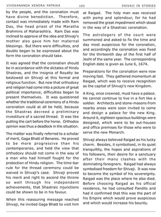 VIVEKANANDA KENDRA PATRIKA 193 SHIVAJI IN STORIES
by the people, and the coronation must
have divine benediction. Therefore,
contact was immediately made with Ram
Das, the head priest of the Maratha
Brahmins of Maharashtra. Ram Das was
inclined to approve of the idea and Shivaji’s
mother also gave him her maternal
blessings. But there were difficulties, and
doubts began to be expressed about the
form the coronation should take.
It was agreed that the coronation should
be in accordance with the dictates of Hindu
Shastras, and the insignia of Royalty be
bestowed on Shivaji at this formal and
religious function. But now that orthodoxy
and religion had come into a picture of great
political importance, difficulties began to
present themselves. It was questioned
whether the traditional ceremony of a Hindu
coronation could at all be held, because
the Shastras decreed a preliminary
investiture of a sacred thread. It was like
putting the cart before the horse. Orthodox
opinion was thus a deadlock in the situation.
The matter was finally referred to a scholar
of merit, Gaga Bhatt of Benares. He proved
to be more progressive than his
contemporaries, and held the view that
orthodoxy should not come in the way of
a man who had himself fought for the
protection of Hindu religion. The time-bar
rule for the thread ceremony could be
waived in Shivaji’s case. Shivaji proved
his merit and right to ascend the throne
so well through his independent
achievements, that Shastraic injunctions
could be shown to be in his favour.
When this reassuring message reached
Shivaji, he invited Gaga Bhatt to visit him
at Raigad. The holy man was received
with pomp and splendour, for he had
removed the great impediment which stood
in the way of a Shastraic coronation.
The astrologers of the court were
summoned and asked to fix the time and
day most auspicious for the coronation,
and accordingly the coronation was fixed
for the thirteenth day of the first half of
Jesht of the same year. The corresponding
English date is given as June 6, 1674.
Preparations for the coronation were now
moving fast. They gathered momentum at
Raigad, which was to receive recognition
as the capital of Shivaji’s new Kingdom.
A King, once crowned, must have a palace.
He cannot continue to live in a fort like a
soldier. Architects and stone-masons from
nearby areas were soon invited to come
and design a palace for the new King.
Around it, eighteen spacious buildings were
designed, which were to be out-houses
and office premises for those who were to
serve the new Monarch.
Shivaji always believed Raigad as his lucky
charm. Besides, it symbolised, in its quiet
tranquillity, the hopes and aspirations of
his followers, their desire for a sanctuary
after their many clashes with the
dominating foreigners. Raigad had always
symbolised freedom for Shivaji. It was now
to become the symbol of his sovereignty.
Raigad was the place where he also died.
Before choosing Raigad as his official
residence, he had consulted Pandits and
had it confirmed that this was the part of
his Empire which would prove auspicious
and which would increase his bounty.
 