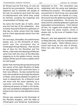 VIVEKANANDA KENDRA PATRIKA 194 SHIVAJI IN STORIES
As Shivaji was the first King, he was not
bound by any precedents. Instead, as his
objective was to entertain the people of
the soil, he wanted to give them the type
of entertainment with which they would
be familiar, avoiding the trappings and
ornamentation of foreign rule.
So came the fourth day of Jesht, which
was the first day of the celebration. One
hundred thousand Brahmins gathered on
that day to recite verses from the Vedas
and to chant appropriate pieces from the
Shastras.
For nine days, thereafter, the preliminaries
lasted, and, on the thirteenth of Jesht,
which was the coronation day of
Chhatrapati Shivaji Maharaj. That was the
day of days for the Marathas and the
Mavlis, a day when the blessings of Bhavani
came true with the scion of the Bhonsles
stepping on to the golden throne, having
shaken off the dust of many a battle which
he had fought.
Earlier that morning Shivaji had announced
the names of the eight Ministers of State
he had appointed and confirmed them in
their new officers. He also named the two
men who would be his principal Secretaries
of State, each being allotted his sphere of
work or department, for a Monarch could
not move with the same elasticity as a
supreme commander. Shivaji, while
retaining all powers of State in his hands,
was now compelled to delegate the routine
duties to the men he had selected to serve
him.
Shivaji was crowned as the Sovereign of
the Maratha Kingdom, with the titles of
Chhatrapati and Kshatriya Kulavatansa
bestowed on him. The coronation was
celebrated with the pomp and splendour
befitting the occasion. The simple soldier,
accustomed to hard living now ascended
a throne and wore the mantle of a king.
All around was the glittering magnificence
of a pompous celebration. His throne, his
dress and his umbrella glittered in gold and
bejewelled ornamentations. From behind
all this, his rugged and simple but noble
heart beat the same rhythm, which it
always did, to the tune of freedom from
alien yoke.
Bhavani, who had appeared in the dream
to Maloji Bhonsle, had now translated that
dream into reality. While hitherto only a
sword had hung by the side of Shivaji,
there now also shone a crown upon his
head.
 