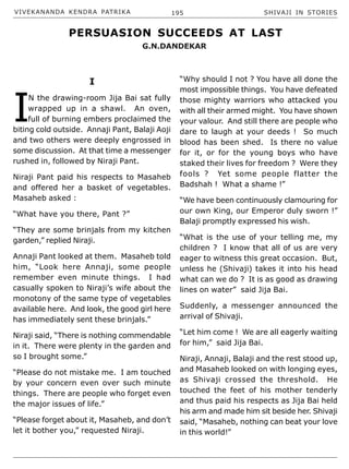 VIVEKANANDA KENDRA PATRIKA 195 SHIVAJI IN STORIES
I
I
N the drawing-room Jija Bai sat fully
wrapped up in a shawl. An oven,
full of burning embers proclaimed the
biting cold outside. Annaji Pant, Balaji Aoji
and two others were deeply engrossed in
some discussion. At that time a messenger
rushed in, followed by Niraji Pant.
Niraji Pant paid his respects to Masaheb
and offered her a basket of vegetables.
Masaheb asked :
“What have you there, Pant ?”
“They are some brinjals from my kitchen
garden,” replied Niraji.
Annaji Pant looked at them. Masaheb told
him, “Look here Annaji, some people
remember even minute things. I had
casually spoken to Niraji’s wife about the
monotony of the same type of vegetables
available here. And look, the good girl here
has immediately sent these brinjals.”
Niraji said, “There is nothing commendable
in it. There were plenty in the garden and
so I brought some.”
“Please do not mistake me. I am touched
by your concern even over such minute
things. There are people who forget even
the major issues of life.”
“Please forget about it, Masaheb, and don’t
let it bother you,” requested Niraji.
“Why should I not ? You have all done the
most impossible things. You have defeated
those mighty warriors who attacked you
with all their armed might. You have shown
your valour. And still there are people who
dare to laugh at your deeds ! So much
blood has been shed. Is there no value
for it, or for the young boys who have
staked their lives for freedom ? Were they
fools ? Yet some people flatter the
Badshah ! What a shame !”
“We have been continuously clamouring for
our own King, our Emperor duly sworn !”
Balaji promptly expressed his wish.
“What is the use of your telling me, my
children ? I know that all of us are very
eager to witness this great occasion. But,
unless he (Shivaji) takes it into his head
what can we do ? It is as good as drawing
lines on water” said Jija Bai.
Suddenly, a messenger announced the
arrival of Shivaji.
“Let him come ! We are all eagerly waiting
for him,” said Jija Bai.
Niraji, Annaji, Balaji and the rest stood up,
and Masaheb looked on with longing eyes,
as Shivaji crossed the threshold. He
touched the feet of his mother tenderly
and thus paid his respects as Jija Bai held
his arm and made him sit beside her. Shivaji
said, “Masaheb, nothing can beat your love
in this world!”
PERSUASION SUCCEEDS AT LAST
G.N.DANDEKAR
 