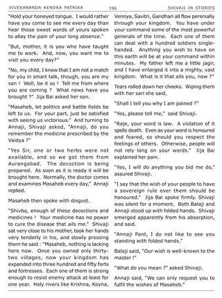 VIVEKANANDA KENDRA PATRIKA 196 SHIVAJI IN STORIES
“Hold your honeyed tongue. I would rather
have you come to see me every day than
hear those sweet words of yours spoken
to allay the pain of your long absence.”
“But, mother, it is you who have taught
me to work. And, now, you want me to
visit you every day?”
“No, my child, I know that I am not a match
for you in smart talk, though, you are my
son ! Well, be it so ! Tell me from where
you are coming ? What news have you
brought ?” Jija Bai asked her son.
“Masaheb, let politics and battle fields be
left to us. For your part, just be satisfied
with seeing us victorious.” And turning to
Annaji, Shivaji asked, “Annaji, do you
remember the medicine prescribed by the
Vaidya ?”
“Yes Sir, one or two herbs were not
available, and so we got them from
Aurangabad. The decoction is being
prepared. As soon as it is ready it will be
brought here. Normally, the doctor comes
and examines Masaheb every day,” Annaji
replied.
Masaheb then spoke with disgust.
“Shivba, enough of these decoctions and
medicines ! Your medicine has no power
to cure the disease that ails me.” Shivaji
sat very close to his mother, took her hands
very tenderly in his, and slowly pressing
them he said : “Masaheb, nothing is lacking
here now. Once you owned only thirty-
two villages, now your kingdom has
expanded into three hundred and fifty forts
and fortresses. Each one of them is strong
enough to resist enemy attack at least for
one year. Holy rivers like Krishna, Koyna,
Vennya, Savitri, Gandhari all flow perenially
through your kingdom. You have under
your command some of the most powerful
generals of the time. Each one of them
can deal with a hundred soldiers single-
handed. Anything you wish to have on
this earth will be at your command within
minutes. My father left me a little jagir,
and I have enlarged it into a mighty, vast
kingdom. What is it that ails you, now ?”
Tears rolled down her cheeks. Wiping them
with her sari she said,
“Shall I tell you why I am pained ?”
“Yes, please tell me,” said Shivaji.
“Raje, your word is law. A violation of it
spells death. Even as your word is honoured
and feared, so should you respect the
feelings of others. Otherwise, people will
not rely long on your words.” Jija Bai
explained her pain.
“Yes, I will do anything you bid me do,”
assured Shivaji.
“I say that the wish of your people to have
a sovereign rule over them should be
honoured.” Jija Bai spoke firmly. Shivaji
was silent for a moment. Both Balaji and
Annaji stood up with folded hands. Shivaji
emerged apparently from his absorption,
and said.
“Annaji Pant, I do not like to see you
standing with folded hands.”
Balaji said, “Our wish is well-known to the
master !”
“What do you mean ?” asked Shivaji.
Annaji said, “We can only request you to
fulfil the wishes of Masaheb.”
 