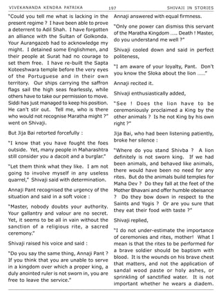 VIVEKANANDA KENDRA PATRIKA 197 SHIVAJI IN STORIES
“Could you tell me what is lacking in the
present regime ? I have been able to prove
a deterrent to Adil Shah. I have forgotten
an alliance with the Sultan of Golkonda.
Your Aurangazeb had to acknowledge my
might. I detained some Englishmen, and
their people at Surat had no courage to
set them free. I have re-built the Sapta
Koteeshwara temple before the very eyes
of the Portuguese and in their own
territory. Our ships carrying the saffron
flags sail the high seas fearlessly, while
others have to take our permission to move.
Siddi has just managed to keep his position.
He can’t stir out. Tell me, who is there
who would not recognise Maratha might ?”
went on Shivaji.
But Jija Bai retorted forcefully :
“I know that you have fought the foes
outside. Yet, many people in Maharashtra
still consider you a dacoit and a burglar.”
“Let them think what they like. I am not
going to involve myself in any useless
quarrel,” Shivaji said with determination.
Annaji Pant recognised the urgency of the
situation and said in a soft voice :
“Master, nobody doubts your authority.
Your gallantry and valour are no secret.
Yet, it seems to be all in vain without the
sanction of a religious rite, a sacred
ceremony.”
Shivaji raised his voice and said :
“Do you say the same thing, Annaji Pant ?
If you think that you are unable to serve
in a kingdom over which a proper king, a
duly anointed ruler is not sworn in, you are
free to leave the service.”
Annaji answered with equal firmness.
“Only one power can dismiss this servant
of the Maratha Kingdom ….. Death ! Master,
do you understand me well ?”
Shivaji cooled down and said in perfect
politeness,
“I am aware of your loyalty, Pant. Don’t
you know the Sloka about the lion ……”
Annaji recited it.
Shivaji enthusiastically added,
“See ! Does the lion have to be
ceremoniously proclaimed a King by the
other animals ? Is he not King by his own
right ?”
Jija Bai, who had been listening patiently,
broke her silence :
“Where do you stand Shivba ? A lion
definitely is not sworn king. If we had
been animals, and behaved like animals,
there would have been no need for any
rites. But do the animals build temples for
Maha Dev ? Do they fall at the feet of the
Mother Bhavani and offer humble obeisance
? Do they bow down in respect to the
Saints and Yogis ? Or are you sure that
they eat their food with taste ?”
Shivaji replied,
“I do not under-estimate the importance
of ceremonies and rites, mother! What I
mean is that the rites to be performed for
a brave soldier should be baptism with
blood. It is the wounds on his brave chest
that matters, and not the application of
sandal wood paste or holy ashes, or
sprinkling of sanctified water. It is not
important whether he wears a diadem.
 