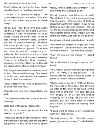 VIVEKANANDA KENDRA PATRIKA 198 SHIVAJI IN STORIES
What matters is whether his hands have
been hardened by handling weapons.”
“I know, it is useless to argue.” He
continued smiling at his mother. “It is after
all you who have taught me all these
things.”
Jija Bai Said, “Yes, but I have also taught
you that a nugget of pure gold is useless.
To fashion it into an ornament fit to be
placed around the Lord’s neck, it has to
pass through a number of tests. Lumps of
gold are not given as offerings. Similarly,
you must go through the rites, and
ceremonies to be recognised. Those who
are close to you do recognise your
authority. It is essential to show to those
that may deny you that you are a sovereign
Emperor by authority. It is, therefore,
absolutely necessary that you go through
the whole gamut of form and ceremony.”
This long-drawn speech proved too much
for her. She started heaving. She looked
up at her son, and saw him immersed in
thought. And she resumed :
“Raje, whatever you have to decide must
be done here and now.”
Shivaji turned to his Secretary, Balaji, and
said,
“The ceremony would cost quite an amount
of money.”
Balaji said without any reservation,
“But, Sir, it has to be performed for the
sake of the public.”
“Just as we spend on construction of forts,
maintenance of cavalry, cannons and other
equipment, so also do we have to spend
money for the coronation ceremony. It is
only fitting that it should be so.”
Shivaji Maharaj was bitter as he said,
“Annaji Pant, I have not a pie to spend on
this ceremony. Construction of forts is
altogether a different matter. If our fort is
strong we can fight our enemies. That is
not the case with pompous pageantry and
meaningless ceremonies. People will eat
and make merry, and then all will be over.”
Annaji was not a bit perturbed and he said,
“You need not release a single coin from
the treasury. Only say that you are ready
for the ceremony. That would be enough.”
“How will you get the money ?” asked
Shivaji.
“We shall collect it through a special tax.”
Annaji.
“That means, you will make the poor people
pay. No, Pant, it is not possible. If it
means that my subjects have to suffer. I
prefer to remain without a crown.”
“Please excuse me, Sir ! Without demur,
the Marathas in their love and devotion
will offer all that may be required for the
sake of their Emperor. How can I tell you
how deeply all of us feel the urgent
necessity for a king. If you will only
consent, you will find a flood of wealth
and all the paraphernalia flowing into
Raigarh.”
“I don’t want to listen to any complaints
later on,” said Shivaji.
“Be fully assured, Sir ! We only request
you to give us your consent,” replied Balaji.
 