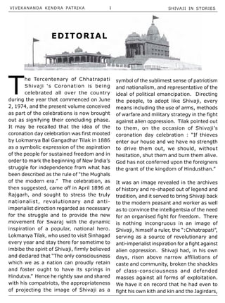 VIVEKANANDA KENDRA PATRIKA 1 SHIVAJI IN STORIES
EDITORIAL
T
he Tercentenary of Chhatrapati
Shivaji ‘s Coronation is being
celebrated all over the country
during the year that commenced on June
2, 1974, and the present volume conceived
as part of the celebrations is now brought
out as signifying their concluding phase.
It may be recalled that the idea of the
coronation day celebration was first mooted
by Lokmanya Bal Gangadhar Tilak in 1886
as a symbolic expression of the aspiration
of the people for sustained freedom and in
order to mark the beginning of New India’s
struggle for independence from what has
been described as the rule of “the Mughals
of the modern era.” The celebration, as
then suggested, came off in April 1896 at
Rajgarh, and sought to stress the truly
nationalist, revolutionary and anti-
imperialist direction regarded as necessary
for the struggle and to provide the new
movement for Swaraj with the dynamic
inspiration of a popular, national hero.
Lokmanya Tilak, who used to visit Sinhagad
every year and stay there for sometime to
imbibe the spirit of Shivaji, firmly believed
and declared that “The only consciousness
which we as a nation can proudly retain
and foster ought to have its springs in
Hindutva.” Hence he rightly saw and shared
with his compatriots, the appropriateness
of projecting the image of Shivaji as a
symbol of the sublimest sense of patriotism
and nationalism, and representative of the
ideal of political emancipation. Directing
the people, to adopt like Shivaji, every
means including the use of arms, methods
of warfare and military strategy in the fight
against alien oppression. Tilak pointed out
to them, on the occasion of Shivaji’s
coronation day celebration : “If thieves
enter our house and we have no strength
to drive them out, we should, without
hesitation, shut them and burn them alive.
God has not conferred upon the foreigners
the grant of the kingdom of Hindusthan.”
It was an image revealed in the archives
of history and re-shaped out of legend and
tradition, and it served to bring Shivaji back
to the modern peasant and worker as well
as to convince the intelligentsia of the need
for an organised fight for freedom. There
is nothing incongruous in an image of
Shivaji, himself a ruler, the “:Chhatrapati”,
serving as a source of revolutionary and
anti-imperialist inspiration for a fight against
alien oppression. Shivaji had, in his own
days, risen above narrow affiliations of
caste and community, broken the shackles
of class-consciousness and defended
masses against all forms of exploitation.
We have it on record that he had even to
fight his own kith and kin and the Jagirdars,
 