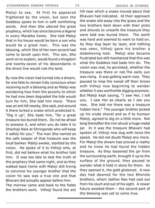 VIVEKANANDA KENDRA PATRIKA 1 9 SHIVAJI IN STORIES
Maloji to see. At first he appeared
frightened by the vision, but soon the
Goddess spoke to him in soft comforting
words. And then She uttered the great
prophecy, which has since become a legend
in every Maratha home. She told Maloji
that in his house would be born a son who
would be a great man. This was the
blessing, which She of Her own accord had
come to lavish upon him. This son, She
went on to explain, would found a Kingdom
and twenty-seven of his descendants in
the direct line would rule the land.
By now the vision had turned into a dream,
for one fails to remain fully conscious when
receiving such a blessing and as Maloji was
wondering how from the poverty to which
he had now been degraded the tide would
turn for him, She told him more. There
was an ant hill nearby, She said, and around
it there lurked a snake which protected it.
“Dig it up”, She bade him, “for a great
treasure lies buried there. Do not be afraid
to possess it, and when you do take it to
Sheshaji Naik at Shringonde who will keep
it safely for you.” The man She named as
the safe keeper of that treasure was the
local banker. Maloji awoke, startled by the
vision. He spoke of it to Vithoji who, at
first, did not believe what his brother told
him. It was too late to test the truth of
the prophecy that same night, and so they
walked back home with Maloji still trying
to convince his younger brother that the
vision he saw was a true one and that
Bhavani did actually appear before him.
The morrow came and back to the fields
the brothers went. Vithoji found the ant
hill near which a snake moved about that
Bhavani had indicated. At their approach
the snake slid away into the grass and the
two brothers bent down with their picks
and shovels to unearth the treasure they
were told was buried there. The earth
was hard and seemed to want to hold on.
As they dug layer by layer, and nothing
was seen, Vithoji gave his brother a
disbelieving look. Maloji also became
frustrated but still maintained that this was
what the Goddess had bade him do. The
vision was real, he persisted, whether the
treasure was there or not.The early sun
was rising. It was getting warm now. They
paused to mop the sweat off their brows
with Vithoji now beginning to wonder
whether it was worthwhile digging anymore.
But Maloji kept saying, “I saw Her, I tell
you. I saw Her as clearly as I see you
now. She told me there was a treasure
hidden here.” The younger brother picked
up his crude shovel and as if to humour
Maloji, agreed to dig on a little more. Not
long thereafter the iron struck a huge metal
jar. In it was the treasure Bhavani had
spoken of. Vithoji now dug with twice the
speed. He did not doubt Maloji any more.
For Maloji the dream had proved a reality
and he knew he had found the hidden
treasure. As they loosened the jar from
the surrounding earth, brought it up to the
surface of the ground, they paused to
wonder what it held in store for them. As
they opened it, the gold glistened. A new
day had dawned for the two Bhonsle
brothers, whom Jadhav Rao had cast out
from his court and out of his sight. A newer
future awaited them – the second part of
the blessing was yet to come true.
 