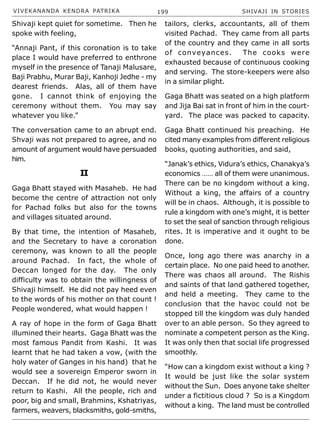 VIVEKANANDA KENDRA PATRIKA 199 SHIVAJI IN STORIES
Shivaji kept quiet for sometime. Then he
spoke with feeling,
“Annaji Pant, if this coronation is to take
place I would have preferred to enthrone
myself in the presence of Tanaji Malusare,
Baji Prabhu, Murar Baji, Kanhoji Jedhe - my
dearest friends. Alas, all of them have
gone. I cannot think of enjoying the
ceremony without them. You may say
whatever you like.”
The conversation came to an abrupt end.
Shvaji was not prepared to agree, and no
amount of argument would have persuaded
him.
II
Gaga Bhatt stayed with Masaheb. He had
become the centre of attraction not only
for Pachad folks but also for the towns
and villages situated around.
By that time, the intention of Masaheb,
and the Secretary to have a coronation
ceremony, was known to all the people
around Pachad. In fact, the whole of
Deccan longed for the day. The only
difficulty was to obtain the willingness of
Shivaji himself. He did not pay heed even
to the words of his mother on that count !
People wondered, what would happen !
A ray of hope in the form of Gaga Bhatt
illumined their hearts. Gaga Bhatt was the
most famous Pandit from Kashi. It was
learnt that he had taken a vow, (with the
holy water of Ganges in his hand) that he
would see a sovereign Emperor sworn in
Deccan. If he did not, he would never
return to Kashi. All the people, rich and
poor, big and small, Brahmins, Kshatriyas,
farmers, weavers, blacksmiths, gold-smiths,
tailors, clerks, accountants, all of them
visited Pachad. They came from all parts
of the country and they came in all sorts
of conveyances. The cooks were
exhausted because of continuous cooking
and serving. The store-keepers were also
in a similar plight.
Gaga Bhatt was seated on a high platform
and Jija Bai sat in front of him in the court-
yard. The place was packed to capacity.
Gaga Bhatt continued his preaching. He
cited many examples from different religious
books, quoting authorities, and said,
“Janak’s ethics, Vidura’s ethics, Chanakya’s
economics …… all of them were unanimous.
There can be no kingdom without a king.
Without a king, the affairs of a country
will be in chaos. Although, it is possible to
rule a kingdom with one’s might, it is better
to set the seal of sanction through religious
rites. It is imperative and it ought to be
done.
Once, long ago there was anarchy in a
certain place. No one paid heed to another.
There was chaos all around. The Rishis
and saints of that land gathered together,
and held a meeting. They came to the
conclusion that the havoc could not be
stopped till the kingdom was duly handed
over to an able person. So they agreed to
nominate a competent person as the King.
It was only then that social life progressed
smoothly.
“How can a kingdom exist without a king ?
It would be just like the solar system
without the Sun. Does anyone take shelter
under a fictitious cloud ? So is a Kingdom
without a king. The land must be controlled
 