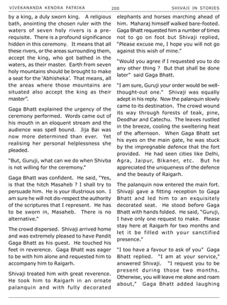 VIVEKANANDA KENDRA PATRIKA 200 SHIVAJI IN STORIES
by a king, a duly sworn king. A religious
bath, anointing the chosen ruler with the
waters of seven holy rivers is a pre-
requisite. There is a profound significance
hidden in this ceremony. It means that all
these rivers, or the areas surrounding them,
accept the king, who got bathed in the
waters, as their master. Earth from seven
holy mountains should be brought to make
a seat for the ‘Abhisheka’. That means, all
the areas where those mountains are
situated also accept the king as their
master”.
Gaga Bhatt explained the urgency of the
ceremony performed. Words came out of
his mouth in an eloquent stream and the
audience was spell bound. Jija Bai was
now more determined than ever. Yet
realising her personal helplessness she
pleaded.
“But, Guruji, what can we do when Shivba
is not willing for the ceremony.”
Gaga Bhatt was confident. He said, “Yes,
is that the hitch Masaheb ? I shall try to
persuade him. He is your illustrious son. I
am sure he will not dis-respect the authority
of the scriptures that I represent. He has
to be sworn in, Masaheb. There is no
alternative.”
The crowd dispersed. Shivaji arrived home
and was extremely pleased to have Pandit
Gaga Bhatt as his guest. He touched his
feet in reverence. Gaga Bhatt was eager
to be with him alone and requested him to
accompany him to Raigarh.
Shivaji treated him with great reverence.
He took him to Raigarh in an ornate
palanquin and with fully decorated
elephants and horses marching ahead of
him. Maharaj himself walked bare-footed.
Gaga Bhatt requested him a number of times
not to go on foot but Shivaji replied,
“Please excuse me, I hope you will not go
against this wish of mine.”
“Would you agree if I requested you to do
any other thing ? But that shall be done
later” said Gaga Bhatt.
“I am sure, Guruji your order would be well-
thought-out one.” Shivaji was equally
adept in his reply. Now the palanquin slowly
came to its destination. The crowd wound
its way through forests of teak, pine,
Deodhar and Catechu. The leaves rustled
in the breeze, cooling the sweltering heat
of the afternoon. When Gaga Bhatt set
his eyes on the main gate, he was stuck
by the impregnable defence that the fort
provided. He had seen cities like Delhi,
Agra, Jaipur, Bikaner, etc. But he
appreciated the uniqueness of the defence
and the beauty of Raigarh.
The palanquin now entered the main fort.
Shivaji gave a fitting reception to Gaga
Bhatt and led him to an exquisitely
decorated seat. He stood before Gaga
Bhatt with hands folded. He said, “Guruji,
I have only one request to make. Please
stay here at Raigarh for two months and
let it be filled with your sanctified
presence.”
“I too have a favour to ask of you” Gaga
Bhatt replied. “I am at your service,”
answered Shivaji. “I request you to be
present during those two months.
Otherwise, you will leave me alone and roam
about,” Gaga Bhatt added laughing
 