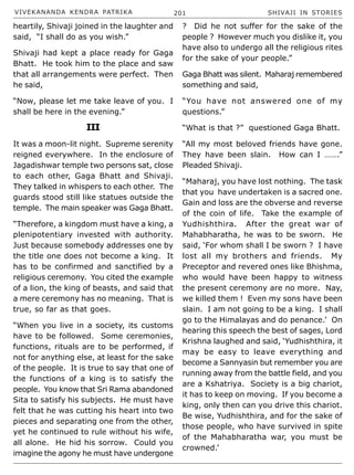 VIVEKANANDA KENDRA PATRIKA 201 SHIVAJI IN STORIES
heartily, Shivaji joined in the laughter and
said, “I shall do as you wish.”
Shivaji had kept a place ready for Gaga
Bhatt. He took him to the place and saw
that all arrangements were perfect. Then
he said,
“Now, please let me take leave of you. I
shall be here in the evening.”
III
It was a moon-lit night. Supreme serenity
reigned everywhere. In the enclosure of
Jagadishwar temple two persons sat, close
to each other, Gaga Bhatt and Shivaji.
They talked in whispers to each other. The
guards stood still like statues outside the
temple. The main speaker was Gaga Bhatt.
“Therefore, a kingdom must have a king, a
plenipotentiary invested with authority.
Just because somebody addresses one by
the title one does not become a king. It
has to be confirmed and sanctified by a
religious ceremony. You cited the example
of a lion, the king of beasts, and said that
a mere ceremony has no meaning. That is
true, so far as that goes.
“When you live in a society, its customs
have to be followed. Some ceremonies,
functions, rituals are to be performed, if
not for anything else, at least for the sake
of the people. It is true to say that one of
the functions of a king is to satisfy the
people. You know that Sri Rama abandoned
Sita to satisfy his subjects. He must have
felt that he was cutting his heart into two
pieces and separating one from the other,
yet he continued to rule without his wife,
all alone. He hid his sorrow. Could you
imagine the agony he must have undergone
? Did he not suffer for the sake of the
people ? However much you dislike it, you
have also to undergo all the religious rites
for the sake of your people.”
Gaga Bhatt was silent. Maharaj remembered
something and said,
“You have not answered one of my
questions.”
“What is that ?” questioned Gaga Bhatt.
“All my most beloved friends have gone.
They have been slain. How can I …….”
Pleaded Shivaji.
“Maharaj, you have lost nothing. The task
that you have undertaken is a sacred one.
Gain and loss are the obverse and reverse
of the coin of life. Take the example of
Yudhishthira. After the great war of
Mahabharatha, he was to be sworn. He
said, ‘For whom shall I be sworn ? I have
lost all my brothers and friends. My
Preceptor and revered ones like Bhishma,
who would have been happy to witness
the present ceremony are no more. Nay,
we killed them ! Even my sons have been
slain. I am not going to be a king. I shall
go to the Himalayas and do penance.’ On
hearing this speech the best of sages, Lord
Krishna laughed and said, ‘Yudhishthira, it
may be easy to leave everything and
become a Sannyasin but remember you are
running away from the battle field, and you
are a Kshatriya. Society is a big chariot,
it has to keep on moving. If you become a
king, only then can you drive this chariot.
Be wise, Yudhishthira, and for the sake of
those people, who have survived in spite
of the Mahabharatha war, you must be
crowned.’
 