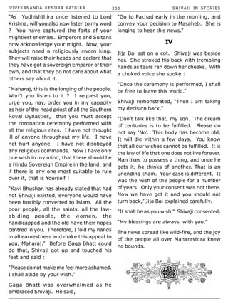 VIVEKANANDA KENDRA PATRIKA 202 SHIVAJI IN STORIES
“As Yudhishthira once listened to Lord
Krishna, will you also now listen to my word
? You have captured the forts of your
mightiest enemies. Emperors and Sultans
now acknowledge your might. Now, your
subjects need a religiously sworn king.
They will raise their heads and declare that
they have got a sovereign Emperor of their
own, and that they do not care about what
others say about it.
“Maharaj, this is the longing of the people.
Won’t you listen to it ? I request you,
urge you, nay, order you in my capacity
as heir of the head priest of all the Southern
Royal Dynasties, that you must accept
the coronation ceremony performed with
all the religious rites. I have not thought
ill of anyone throughout my life. I have
not hurt anyone. I have not disobeyed
any religious commands. Now I have only
one wish in my mind, that there should be
a Hindu Sovereign Empire in the land, and
if there is any one most suitable to rule
over it, that is Yourself !
“Kavi Bhushan has already stated that had
not Shivaji existed, everyone would have
been forcibly converted to Islam. All the
poor people, all the saints, all the law-
abiding people, the women, the
handicapped and the old have their hopes
centred in you. Therefore, I fold my hands
in all earnestness and make this appeal to
you, Maharaj.” Before Gaga Bhatt could
do that, Shivaji got up and touched his
feet and said :
“Please do not make me feel more ashamed.
I shall abide by your wish.”
Gaga Bhatt was overwhelmed as he
embraced Shivaji. He said,
“Go to Pachad early in the morning, and
convey your decision to Masaheb. She is
longing to hear this news.”
IV
Jija Bai sat on a cot. Shivaji was beside
her. She stroked his back with trembling
hands as tears ran down her cheeks. With
a choked voice she spoke :
“Once the ceremony is performed, I shall
be free to leave this world.”
Shivaji remonstrated, “Then I am taking
my decision back.”
“Don’t talk like that, my son. The dream
of centuries is to be fulfilled. Please do
not say ‘No’. This body has become old.
It will die within a few days. You know
that all our wishes cannot be fulfilled. It is
the law of life that one does not live forever.
Man likes to possess a thing, and once he
gets it, he thinks of another. That is an
unending chain. Your case is different. It
was the wish of the people for a number
of years. Only your consent was not there.
Now we have got it and you should not
turn back,” Jija Bai explained carefully.
“It shall be as you wish,” Shivaji consented.
“My blessings are always with you.”
The news spread like wild-fire, and the joy
of the people all over Maharashtra knew
no bounds.
 