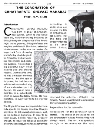 VIVEKANANDA KENDRA PATRIKA 203 SHIVAJI IN STORIES
Introduction
C
HHATRAPATI SHIVAJI MAHARAJ
was born in 1627 at Shivneri,
near Junnar. When he was twelve
years old, his father Shahaji bestowed on
Shivaji thirty-six villages out of his Poona
Jagir. As he grew up, Shivaji defeated the
Moghuls and the Adil Shahis and extended
his dominions. He became the master of a
large crack force of cavalry
and infantry which began to
be feared for its hurricane-
like movements and eagle-
like swoops. He also had a
big powerful navy which
inspired awe and ensured
respect. At the same time,
he had amassed immense
treasure. By the age of
forty-four, he had become
a de facto independent king
of an extensive part of
Deccan. He was no more a
Jagirdar, or a subordinate
chief, or even a feudatory Prince. He was,
therefore, in every way fit to be crowned
as King.
The Moghul Emperor Aurangazeb became
fully alive to the danger posed by Shivaji’s
activities. So did several other rulers, such
as the Sultan of Golkonda. In order to be
their equal, Shivaji resolved, properly
enough, to have the religious ceremony
of coronation (Rajyabhisheka) performed
according to
Vedic rites and
assume the title
of Chhatrapati.
(It seems that
this title was
already intended
to be taken
when Shivaji
reserved the umbrella – Chhatra - to
himself. Again it was intended to emphasise
Shivaji’s superior position).
Preparations for the coronation
Preparations for the coronation were
started. The choice of the place fell on
the strong fort of Raigad which Shivaji had
always loved. The fort was spacious
enough to accommodate the vast
THE CORONATION OF
CHHATRAPATI SHIVAJI MAHARAJ
PROF. M. Y. KHAN
 
