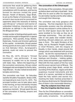 VIVEKANANDA KENDRA PATRIKA 204 SHIVAJI IN STORIES
concourse that would be gathering there
on the historic occasion. Shivaji held
consultations with his advisers, and having
formed his decision invited the great
Deccan; Pandit of Benares, Gaga Bhatt,
to act as the Master of Ceremonies. Bhatt
arrived in due course and he convinced his
opponents about the necessity of looking
upon Shivaji as “ a Heaven-sent warrior of
undoubted Kshatriya characteristics and
attributes as defined in the Smritis and
the Bhagavad Gita.”
A large number of distinguished guests were
invited and brought to Raigad fort in special
palanquins. Many pandits, Kings, Nobles,
Diplomats, friends and Kinsmen gathered
at the capital. Incidentally, Shivaji posted
strong guards at every pass in the Konkon
so that Bahadur Khan, Aurangazeb’s
general, could not come to prevent the
coronation.
On May 26, 1674, Shivaji’s “thread
ceremony” was performed. It was
necessary to enable him to be crowned
with Vedic rites. Before the beginning of
the coronation ceremonies, Shivaji visited
Pratapgad and worshipped his family deity,
Tulja Bhavani. He also visited several other
temples and shrines.
The coronation was fixed for Saturday
Jyaistha Shuddha Trayodashi, Shaka 1596,
corresponding to June 3 (or 5), 1674. The
principal function was to take place early
in the morning, an hour and twenty minutes
before sun-rise at the astrologically
auspicious moment. Shivaji spent the eve
of the coronation in fasting, prayers and
meditation.
The coronation of the Chhatrapati
On the day of the coronation, Shivaji woke
up before dawn and had a ritual bath. Soon
after this he went to offer his respects to
his old mother Jija Bai and the other elders,
and sought their blessings.
The coronation was truly gorgeous and
imposing. The first important rite on this
memorable occasion was the abhisheka.
Shivaji was dressed in white clothes for it,
and his chief Queen Soyra Bai had her
saree knotted to his robe as they do at
marriage ceremonies. They sat side by
side on two paats (low wooden stools).
Sambhaji, Shivaji’s eldest son, sat on the
step in front. The eight Ministers of the
State, led by Moropant Pingale (Peshwa
or Chief Minister), with the insignia of
Royalty in their hands, stood around the
canopy which was bedecked with precious
pearls. So did the representatives of the
four varnas – namely, Brahmins, Kshatriyas,
Vaishyas and Shudras – holding golden,
silver, brass and earthen jugs respectively,
filled with the holy waters of the four seas
and the seven sacred rivers of Bharat. The
presiding priest Gaga Bhatt, amidst the
sounding of the Shahnai, nagara and other
auspicious musical instruments and the
boom of a cannon, sprinkled on Shivaji’s
head the holy waters and sacred rice,
chanting the Vedic mantras prescribed in
the Aitareya Brahmana for Mahabhisheka.
One of these is the memorable blessing :
May thy subjects love thee ever
May thy kingship slip thee never.
Then for the Chhatradharan or coronation
proper, Shivaji was dressed in rich, red robes
and costly ornaments. He performed
 