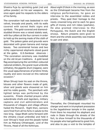 VIVEKANANDA KENDRA PATRIKA 205 SHIVAJI IN STORIES
Shastra Puja by sprinkling gulal (red and
yellow powder) on his war weapons. He
once again paid his respects to the elders
of his family.
The coronation hall was bedecked in rich
velvet, brocade and pearls, with its walls
covered with sacred Vedic signs and
symbols. The gold-covered and diamond-
studded throne was a raised stately seat,
with four pillars at the four corners in order
to hold up the awning made of the cloth of
gold. The palace gates and grounds were
decorated with green banana and mango
leaves. Two ceremonial horses and two
richly caparisoned elephants stood guard
at the gates. G.S.Sardesai observes :
“The coronation ceremony was modelled
on the old Aryan traditions. A gold-laced
flag accompanying the vermillion-coloured
national emblem, the grand royal umbrella
(chhatra), the gigantic drum (nagara), were
the usual appurtenances of pristine Hindu
royalty and were revived on this national
occasion.”
When Shivaji took his seat on the throne,
lotuses and other flowers made of gold,
silver and jewels were showered on him
and his noble guests. The pancharti with
lighted lamps was performed by the
suvasinis. Priests chanted prayers while
subordinate chiefs and Jagirdars, military
captains and civil administrators and
thousands of villagers and village officers
hailed the Monarch. Right then, cannons
were fired from all his forts in salute to the
new king. Gaga Bhatt came forward with
the chhatra (royal umbrella) and held it
over Shivaji’s head and the people hailed
him as Maharaj Chhatrapati, Lord of the
Throne, Head of all the Kshtriyas.
About eight O’clock in the morning, as soon
as the Chhatrapati became free from the
religious performances, he gave an
interview to the assembled nobles and
priests. They paid their homage to the
newly crowned king and to each he gave
gifts of money and rich robes (pashaks).
He also granted interviews to the
Portuguese, the Dutch and the English
envoys. Return presents were given to
them and the whole assembly was treated
to pan and attar.
Thereafter, the Chhatrapati mounted his
charger and went in triumphant procession
to the Jagadishwar temple in the capital.
From there he mounted his elephant and
rode in State through the streets of the
fort, to show himself to the thousands of
his people who had gathered to greet him,
and also to pay a visit to the temples of
 