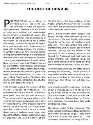 VIVEKANANDA KENDRA PATRIKA 207 SHIVAJI IN STORIES
P
REPARATIONS were afoot in
Shivaji’s capital. No stone was
left unturned to make the occasion
a gorgeous one. New palaces and rooms
of state were erected, and consecrated
by the singing of traditional hymns, the
burning of sacrificial fires and libations of
holy water. In the audience hall a throne
was raised, rounded by figures of tigers,
lions and elephants and carved round its
base with the thirty points of the compass
in symbol of Shivaji’s new Imperial claims.
In long trains from every part of India eleven
thousand priests and one hundred thousand
visitors journeyed towards Raigad, where
they were entertained as Shivaji’s guests
for four months. From Benares the greatest
of the Brahmins of that sacred town, Gaga
Bhatta, travelled southwards in great state
to perform the coronation ceremony. He
was met by Shivaji and his Ministers, who
dismounted at his approach and conducted
him by slow stages to Raigad.
First Shivaji visited the temple of the
Mother-Goddess at Pratapgad. He
presented the shrine with an umbrella of
pure gold, forty-two pounds in weight.
Then, accompanied by a few followers, he
entered the temple and passed many days
in vigil and prayer. While prostrate in prayer
before the altar he fell into a trance and
from his mouth a faint thin voice, which
those present declared must have been
that of the Mother-Goddess Herself, began
to prophesy the future history of the
Maratha State, the final collapse of the
Moghul Empire, the entry of the Marathas
into Delhi, the twenty-seven generations’
rule of Shivaji’s descendants.
Shivaji being absent from Raigad, the
English envoys were received by one of
his Ministers, Narainji Pandit, whom they
found to be “a man of prudence and
esteem”. They presented him with a
diamond ring and his eldest son with two
mantles. Shivaji had not known of the
approach of this embassy when he left
Raigad for Pratapgad and had made no
arrangement for their reception ; and , the
town being crowded, they could not find
accommodation, but had to live in a tent.
Henry Oxinden (who was one of the English
envoys) was informed, “Two of your staff
may come to offer obeisance along with
your presents, half an hour after sun-rise
tomorrow. One of our men will take you
along.”
Henry kept himself in readiness. His dress
struck a strange contrast to those worn
by the Hindu nobles in their white muslin
dhotis and togas of yellow or scarlet silk.
True to the style of those days the English
wore periwigs, feathered hats, lace cuffs
and buckled shoes.
Shenvi now waited for the messenger. The
latter came at the stipulated time and Henry
and Shenvi got ready to go. There were
four men to carry the presents. The
messenger saw this and suddenly stiffened.
THE DEBT OF HONOUR
 