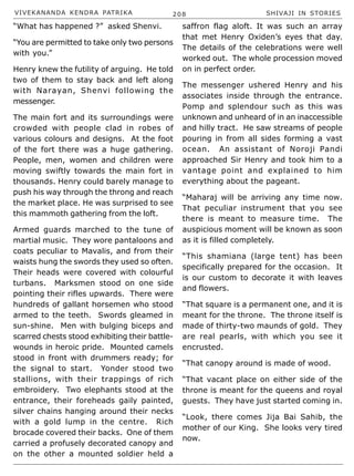 VIVEKANANDA KENDRA PATRIKA 208 SHIVAJI IN STORIES
“What has happened ?” asked Shenvi.
“You are permitted to take only two persons
with you.”
Henry knew the futility of arguing. He told
two of them to stay back and left along
with Narayan, Shenvi following the
messenger.
The main fort and its surroundings were
crowded with people clad in robes of
various colours and designs. At the foot
of the fort there was a huge gathering.
People, men, women and children were
moving swiftly towards the main fort in
thousands. Henry could barely manage to
push his way through the throng and reach
the market place. He was surprised to see
this mammoth gathering from the loft.
Armed guards marched to the tune of
martial music. They wore pantaloons and
coats peculiar to Mavalis, and from their
waists hung the swords they used so often.
Their heads were covered with colourful
turbans. Marksmen stood on one side
pointing their rifles upwards. There were
hundreds of gallant horsemen who stood
armed to the teeth. Swords gleamed in
sun-shine. Men with bulging biceps and
scarred chests stood exhibiting their battle-
wounds in heroic pride. Mounted camels
stood in front with drummers ready; for
the signal to start. Yonder stood two
stallions, with their trappings of rich
embroidery. Two elephants stood at the
entrance, their foreheads gaily painted,
silver chains hanging around their necks
with a gold lump in the centre. Rich
brocade covered their backs. One of them
carried a profusely decorated canopy and
on the other a mounted soldier held a
saffron flag aloft. It was such an array
that met Henry Oxiden’s eyes that day.
The details of the celebrations were well
worked out. The whole procession moved
on in perfect order.
The messenger ushered Henry and his
associates inside through the entrance.
Pomp and splendour such as this was
unknown and unheard of in an inaccessible
and hilly tract. He saw streams of people
pouring in from all sides forming a vast
ocean. An assistant of Noroji Pandi
approached Sir Henry and took him to a
vantage point and explained to him
everything about the pageant.
“Maharaj will be arriving any time now.
That peculiar instrument that you see
there is meant to measure time. The
auspicious moment will be known as soon
as it is filled completely.
“This shamiana (large tent) has been
specifically prepared for the occasion. It
is our custom to decorate it with leaves
and flowers.
“That square is a permanent one, and it is
meant for the throne. The throne itself is
made of thirty-two maunds of gold. They
are real pearls, with which you see it
encrusted.
“That canopy around is made of wood.
“That vacant place on either side of the
throne is meant for the queens and royal
guests. They have just started coming in.
“Look, there comes Jija Bai Sahib, the
mother of our King. She looks very tired
now.
 