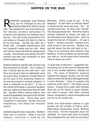 VIVEKANANDA KENDRA PATRIKA 2 0 SHIVAJI IN STORIES
R
EPEATED campaigns kept Shahaji
busy, but he managed to slip out
and spend a little time with his young
wife. She needed him now more than ever.
Her delicate condition demanded his
presence and attention but Shahaji was a
warrior. The call of duty beckoned to him
and before a thought did flash he had to
be up and away. Jija Bai was after all a
Hindu wife. Complete identification with
her husband’s needs was her rule. What
worried her most was that her people were
vassals. Slavishness was eating into their
entrails and they had constantly to bow
before insolent might.
Shahaji looked at Jija Bai with concern and
half muttered to himself : “As a matter of
fact I should stay by her side now.” But
then the powers that he addressed were
obviously deaf. Suddenly, a bright flash lit
up the eyes of this dreaming mother-to-
be and she prayed in hushed whispers, “I
want a redeemer to be born.” It was in
the month of Shrawan, a period of laughter
and joy, lights and festivities that the bolt
fell. Jija Bai’s father Lakhuji Jadhav, who
lived at Daulatabad, had gone to the Durbar
with his three sons. There they were
murdered in cold blood. Murder, foul and
treacherous, had felled two innocent
victims.
Jija Bai’s anguish knew no bounds. Shahaji’s
mind was in a turmoil. Today it was the
Jadhavs, tomorrow it could be the
Bhonsles. Where could he go? To the
Moghuls? To Adil Shah or Khutub Shah?
It would be the same old story. No ! he
wanted to be free. At what cost? Revolt!
The idea possessed him. With this resolve
Shahaji hastened to Poona, the Jagir of
the Bhonsles since Maloji’s time. Here he
raised the banner of freedom…. Or was it
revolt ? Tension mounted. Nobody knew
what lurked in the corners. Shahaji was
worried about Jija Bai and said to her :
“There is no knowing what calamity may
befall us. In this condition we cannot take
you with us. At the same time it would be
risky to leave you here.”
“I could stay at Shivneri,” suggested Jija.
So leaving her to the care of Vishwas Rao
and a few trusted followers, Shahaji set
out. The news of Shahaji’s audacity
reached the Bijapur Durbar, and the Adil
Shah to whom the territory belonged fumed.
A mere Maratha ! Dare he question the
authority of the Shah ? The Sultan issued
orders. A large force under Vazir Khawas
Khan set out for Poona to teach Shahaji,
the rebel a lesson. Adil Shah reached
Poona, ransacked it, ruined its temples and
set fire to the whole city.
Death and destruction stalked in ugly
parade the fair streets of Poona. Ruin,
Desecration, Destruction, Insult. All these
were there. Yet the marauders were not
satisfied. To crown their acts of brutality
they ploughed the city with an ass-drawn
NIPPED IN THE BUD
 