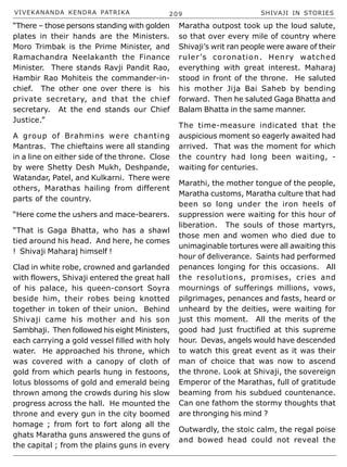 VIVEKANANDA KENDRA PATRIKA 209 SHIVAJI IN STORIES
“There – those persons standing with golden
plates in their hands are the Ministers.
Moro Trimbak is the Prime Minister, and
Ramachandra Neelakanth the Finance
Minister. There stands Ravji Pandit Rao,
Hambir Rao Mohiteis the commander-in-
chief. The other one over there is his
private secretary, and that the chief
secretary. At the end stands our Chief
Justice.”
A group of Brahmins were chanting
Mantras. The chieftains were all standing
in a line on either side of the throne. Close
by were Shetty Desh Mukh, Deshpande,
Watandar, Patel, and Kulkarni. There were
others, Marathas hailing from different
parts of the country.
“Here come the ushers and mace-bearers.
“That is Gaga Bhatta, who has a shawl
tied around his head. And here, he comes
! Shivaji Maharaj himself !
Clad in white robe, crowned and garlanded
with flowers, Shivaji entered the great hall
of his palace, his queen-consort Soyra
beside him, their robes being knotted
together in token of their union. Behind
Shivaji came his mother and his son
Sambhaji. Then followed his eight Ministers,
each carrying a gold vessel filled with holy
water. He approached his throne, which
was covered with a canopy of cloth of
gold from which pearls hung in festoons,
lotus blossoms of gold and emerald being
thrown among the crowds during his slow
progress across the hall. He mounted the
throne and every gun in the city boomed
homage ; from fort to fort along all the
ghats Maratha guns answered the guns of
the capital ; from the plains guns in every
Maratha outpost took up the loud salute,
so that over every mile of country where
Shivaji’s writ ran people were aware of their
ruler’s coronation. Henry watched
everything with great interest. Maharaj
stood in front of the throne. He saluted
his mother Jija Bai Saheb by bending
forward. Then he saluted Gaga Bhatta and
Balam Bhatta in the same manner.
The time-measure indicated that the
auspicious moment so eagerly awaited had
arrived. That was the moment for which
the country had long been waiting, -
waiting for centuries.
Marathi, the mother tongue of the people,
Maratha customs, Maratha culture that had
been so long under the iron heels of
suppression were waiting for this hour of
liberation. The souls of those martyrs,
those men and women who died due to
unimaginable tortures were all awaiting this
hour of deliverance. Saints had performed
penances longing for this occasions. All
the resolutions, promises, cries and
mournings of sufferings millions, vows,
pilgrimages, penances and fasts, heard or
unheard by the deities, were waiting for
just this moment. All the merits of the
good had just fructified at this supreme
hour. Devas, angels would have descended
to watch this great event as it was their
man of choice that was now to ascend
the throne. Look at Shivaji, the sovereign
Emperor of the Marathas, full of gratitude
beaming from his subdued countenance.
Can one fathom the stormy thoughts that
are thronging his mind ?
Outwardly, the stoic calm, the regal poise
and bowed head could not reveal the
 