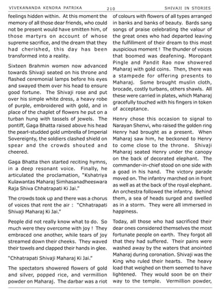 VIVEKANANDA KENDRA PATRIKA 210 SHIVAJI IN STORIES
feelings hidden within. At this moment the
memory of all those dear friends, who could
not be present would have smitten him, of
those martyrs on account of whose
supreme sacrifice, and the dream that they
had cherished, this day has been
transformed into a reality.
Sixteen Brahmin women now advanced
towards Shivaji seated on his throne and
flashed ceremonial lamps before his eyes
and swayed them over his head to ensure
good fortune. The Shivaji rose and put
over his simple white dress, a heavy robe
of purple, embroidered with gold, and in
place of the chaplet of flowers he put on a
turban hung with tassels of jewels. The
pontiff, Gaga Bhatta raised above his head
the pearl-studded gold umbrella of Imperial
Sovereignty, the soldiers clashed shield on
spear and the crowds shouted and
cheered.
Gaga Bhatta then started reciting hymns,
in a deep resonant voice. Finally, he
articulated the proclamation, “Kshatriya
Kulawantas Maharaj Simhasanadheeswara
Raja Shiva Chhatrapati Ki Jai.”
The crowds took up and there was a chorus
of voices that rent the air : “Chhatrapati
Shivaji Maharaj Ki Jai.”
People did not really know what to do. So
much were they overcome with joy ! They
embraced one another, while tears of joy
streamed down their cheeks. They waved
their towels and clapped their hands in glee.
“Chhatrapati Shivaji Maharaj Ki Jai.”
The spectators showered flowers of gold
and silver, popped rice, and vermillion
powder on Maharaj. The darbar was a riot
of colours with flowers of all types arranged
in banks and banks of beauty. Bards sang
songs of praise celebrating the valour of
the great ones who had departed leaving
the fulfillment of their dream to this most
auspicious moment ! The thunder of voices
that boomed was deafening. Moropant
Pingle and Pandit Rao now showered
Maharaj with gold coins. Then, there was
a stampede for offering presents to
Maharaj. Some brought muslin cloth,
brocade, costly turbans, others shawls. All
these were carried in plates, which Maharaj
gracefully touched with his fingers in token
of acceptance.
Henry chose this occasion to signal to
Narayan Shenvi, who raised the golden ring
Henry had brought as a present. When
Maharaj saw him, he beckoned to Henry
to come close to the throne. Shivaji
Maharaj seated Henry under the canopy
on the back of decorated elephant. The
commander-in-chief stood on one side with
a goad in his hand. The victory parade
moved on. The infantry marched on in front
as well as at the back of the royal elephant.
An orchestra followed the infantry. Behind
them, a sea of heads surged and swelled
as in a storm. They were all immersed in
happiness.
Today, all those who had sacrificed their
dear ones considered themselves the most
fortunate people on earth. They forgot all
that they had suffered. Their pains were
washed away by the waters that anointed
Maharaj during coronation. Shivaji was the
King who ruled their hearts. The heavy
load that weighed on them seemed to have
lightened. They would soon be on their
way to the temple. Vermillion powder,
 