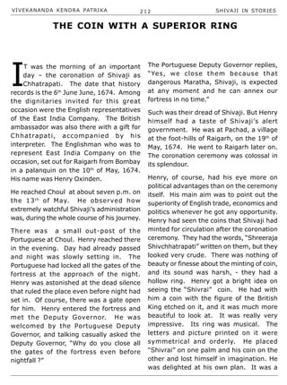 VIVEKANANDA KENDRA PATRIKA 212 SHIVAJI IN STORIES
I
T was the morning of an important
day – the coronation of Shivaji as
Chhatrapati. The date that history
records is the 6th
June June, 1674. Among
the dignitaries invited for this great
occasion were the English representatives
of the East India Company. The British
ambassador was also there with a gift for
Chhatrapati, accompanied by his
interpreter. The Englishman who was to
represent East India Company on the
occasion, set out for Raigarh from Bombay
in a palanquin on the 10th
of May, 1674.
His name was Henry Oxinden.
He reached Choul at about seven p.m. on
the 13th
of May. He observed how
extremely watchful Shivaji’s administration
was, during the whole course of his journey.
There was a small out-post of the
Portuguese at Choul. Henry reached there
in the evening. Day had already passed
and night was slowly setting in. The
Portuguese had locked all the gates of the
fortress at the approach of the night.
Henry was astonished at the dead silence
that ruled the place even before night had
set in. Of course, there was a gate open
for him. Henry entered the fortress and
met the Deputy Governor. He was
welcomed by the Portuguese Deputy
Governor, and talking casually asked the
Deputy Governor, “Why do you close all
the gates of the fortress even before
nightfall ?”
The Portuguese Deputy Governor replies,
“Yes, we close them because that
dangerous Maratha, Shivaji, is expected
at any moment and he can annex our
fortress in no time.”
Such was their dread of Shivaji. But Henry
himself had a taste of Shivaji’s alert
government. He was at Pachad, a village
at the foot-hills of Raigarh, on the 19th
of
May, 1674. He went to Raigarh later on.
The coronation ceremony was colossal in
its splendour.
Henry, of course, had his eye more on
political advantages than on the ceremony
itself. His main aim was to point out the
superiority of English trade, economics and
politics whenever he got any opportunity.
Henry had seen the coins that Shivaji had
minted for circulation after the coronation
ceremony. They had the words, “Shreeraja
Shivchhatrapati” written on them, but they
looked very crude. There was nothing of
beauty or finesse about the minting of coin,
and its sound was harsh, - they had a
hollow ring. Henry got a bright idea on
seeing the “Shivrai” coin. He had with
him a coin with the figure of the British
King etched on it, and it was much more
beautiful to look at. It was really very
impressive. Its ring was musical. The
letters and picture printed on it were
symmetrical and orderly. He placed
“Shivrai” on one palm and his coin on the
other and lost himself in imagination. He
was delighted at his own plan. It was a
THE COIN WITH A SUPERIOR RING
 