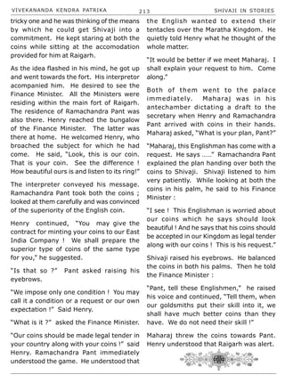 VIVEKANANDA KENDRA PATRIKA 213 SHIVAJI IN STORIES
tricky one and he was thinking of the means
by which he could get Shivaji into a
commitment. He kept staring at both the
coins while sitting at the accomodation
provided for him at Raigarh.
As the idea flashed in his mind, he got up
and went towards the fort. His interpretor
acompanied him. He desired to see the
Finance Minister. All the Ministers were
residing within the main fort of Raigarh.
The residence of Ramachandra Pant was
also there. Henry reached the bungalow
of the Finance Minister. The latter was
there at home. He welcomed Henry, who
broached the subject for which he had
come. He said, “Look, this is our coin.
That is your coin. See the difference !
How beautiful ours is and listen to its ring!”
The interpreter conveyed his message.
Ramachandra Pant took both the coins ;
looked at them carefully and was convinced
of the superiority of the English coin.
Henry continued, “You may give the
contract for minting your coins to our East
India Company ! We shall prepare the
superior type of coins of the same type
for you,” he suggested.
“Is that so ?” Pant asked raising his
eyebrows.
“We impose only one condition ! You may
call it a condition or a request or our own
expectation !” Said Henry.
“What is it ?” asked the Finance Minister.
“Our coins should be made legal tender in
your country along with your coins !” said
Henry. Ramachandra Pant immediately
understood the game. He understood that
the English wanted to extend their
tentacles over the Maratha Kingdom. He
quietly told Henry what he thought of the
whole matter.
“It would be better if we meet Maharaj. I
shall explain your request to him. Come
along.”
Both of them went to the palace
immediately. Maharaj was in his
antechamber dictating a draft to the
secretary when Henry and Ramachandra
Pant arrived with coins in their hands.
Maharaj asked, “What is your plan, Pant?”
“Maharaj, this Englishman has come with a
request. He says ……” Ramachandra Pant
explained the plan handing over both the
coins to Shivaji. Shivaji listened to him
very patiently. While looking at both the
coins in his palm, he said to his Finance
Minister :
“I see ! This Englishman is worried about
our coins which he says should look
beautiful ! And he says that his coins should
be accepted in our Kingdom as legal tender
along with our coins ! This is his request.”
Shivaji raised his eyebrows. He balanced
the coins in both his palms. Then he told
the Finance Minister :
“Pant, tell these Englishmen,” he raised
his voice and continued, “Tell them, when
our goldsmiths put their skill into it, we
shall have much better coins than they
have. We do not need their skill !”
Maharaj threw the coins towards Pant.
Henry understood that Raigarh was alert.
 