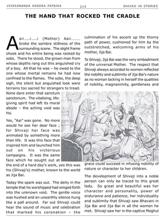 VIVEKANANDA KENDRA PATRIKA 214 SHIVAJI IN STORIES
A
aii…..i…..i (Mother) Aaii………
broke the sombre stillness of the
surrounding scene. The slight frame
shook and his entire being was racked by
sobs. There he stood, the grown man from
whose depths rang out this anguished cry
of a boy. All that he was – he owed to the
one whose mortal remains he had now
confined to the flames. The sobs, the deep
sigh, the silent but anguished look were
terrains too sacred for strangers to tread.
None dare enter that sanctum
sanctorium. The vitalising, life-
giving spirit had left its moral
abode – the aching void was
his.
Yes, “Aai” was gone. No more
would he see her dear face ;
for Shivaji her face was
animated by something more
than life. It was this face that
inspired him and launched him
out on his victorious
campaigns. It was the same
face which he sought out at
the end of a hard day’s work, yes this was
his (Shivaji’s) mother, known to the world
as Jija Bai.
Today the spark was out. The deity in the
temple that he worshipped had winged forth
into the unknown void. The gentle voice
was hushed and an unearthly silence hung
like a pall around. Far out Shivaji could
hear the sound of music and celebration
that marked his coronation – the
culmination of his ascent up the thorny
path of power, cushioned for him by the
outstretched, welcoming arms of his
mother, Jija Bai.
To Shivaji, Jija Bai was the very embodiment
of the universal Mother. The respect that
Shivaji always accorded to women reflected
the nobility and sublimity of Jija Bai’s nature
as no woman lacking in herself the qualities
of nobility, magnanimity, gentleness and
grace could succeed in infusing nobility of
nature or character to her children.
The development of Shivaji into a noble
person can only be traced to this great
lady. So great and beautiful was her
character and personality, power of
endurance and patience, her individuality
and sublimity that Shivaji saw Bhavani in
Jija Bai and Jija Bai in all the women he
met. Shivaji saw her in the captive Moghul
THE HAND THAT ROCKED THE CRADLE
 