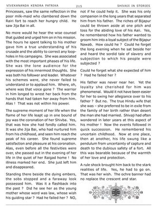 VIVEKANANDA KENDRA PATRIKA 215 SHIVAJI IN STORIES
Princesses, saw the same reflection in the
poor milk-maid who clambered down the
Rairi fort to reach her hungry child. He
saw Jija Bai in all.
No more would he hear the wise counsel
that guided and urged him on in his mission.
The hours he spent talking to his mother
gave him a true understanding of his
crusade and the ability to correct any loop-
holes in his campaigns. She was associated
with the most important phases of his life.
She was the lone audience for the
expression of his innermost thoughts. She
was both his follower and leader. Whatever
his schemes were, she never failed to
understand or to applaud him. Where, oh,
where was that voice gone ? The warrior
in him longed to wrest her back from the
hands that had taken her away from him.
Alas ! That was not within his power.
The supreme moment of her life when the
flame of her life leapt up in one bound of
joy was the coronation of her Shivba. Yes,
that was how she had fondly called him.
It was she Jija Bai, who had nurtured him
from his childhood, and seen him reach the
peak of his career. She found supreme
satisfaction and pleasure at his coronation.
Alas, even before all the festivities were
over, she passed out in the evening of her
life in the quiet of her Raigad home ! No
illness marked her end. She just left him
and disappeared.
Standing there beside the dying embers,
the sobs stopped and a faraway look
possessed him. Was it a flashback into
the past ? Did he see her as the young
mother whose word was law, whose wish
his guiding star ? Had he failed her ? NO,
not if he could help it. She was his only
companion in the long years that separated
him from his father. The riches of Bijapur
could be thrown aside at one pitch and
toss for the abiding love of his Aaii. Yes,
he remembered how his father wanted to
groom him into a loyal subject of the Bijapur
Nawab. How could he ? Could he forget
the long evening when he sat beside her
and heard the sordid tale of slavery and
subjection to which his people were
subjected ?
Could he forget what she expected of him
? Had he failed her ?
His father was never near her. Yet the
loyalty she cherished for him was
phenomenal. Would it not have been easier
for her to swing her allegiance over to his
father ? But no. The true Hindu wife that
she was – she preferred to be in exile from
the family of her birth rather than desert
the man she had married. Shivaji had often
wondered in later years at this aspect of
his mother ! Now the events followed in
quick succession. He remembered his
uncertain childhood. Now at one place,
then at another, his life swung like a
pendulum from uncertainty of capture and
death to the dubious safety of a fort. All
this was bearable because of the warmth
of her love and protection.
A rule shock brought him back to the stark
realities of life. Yes, he had to go on.
That was her wish. The ochre banner had
no replace the crescent and star.
 
