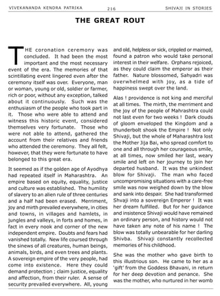 VIVEKANANDA KENDRA PATRIKA 216 SHIVAJI IN STORIES
T
HE coronation ceremony was
concluded. It had been the most
important and the most necessary
event of the era. The memories of that
scintillating event lingered even after the
ceremony itself was over. Everyone, man
or woman, young or old, soldier or farmer,
rich or poor, without any exception, talked
about it continuously. Such was the
enthusiasm of the people who took part in
it. Those who were able to attend and
witness this historic event, considered
themselves very fortunate. Those who
were not able to attend, gathered the
account from their relatives and friends
who attended the ceremony. They all felt,
however, that they were fortunate to have
belonged to this great era.
It seemed as if the golden age of Ayodhya
had repeated itself in Maharashtra. An
empire based on equity, equality, justice
and culture was established. The humility
of slavery to an alien rule of three centuries
and a half had been erased. Merriment,
joy and mirth prevailed everywhere, in cities
and towns, in villages and hamlets, in
jungles and valleys, in forts and homes, in
fact in every nook and corner of the new
independent empire. Doubts and fears had
vanished totally. New life coursed through
the sinews of all creatures, human beings,
animals, birds, and even trees and plants.
A sovereign empire of the very people, had
come into existence. Here they could
demand protection ; claim justice, equality
and affection, from their ruler. A sense of
security prevailed everywhere. All, young
and old, helpless or sick, crippled or maimed,
found a patron who would take personal
interest in their welfare. Orphans rejoiced,
as they could claim the emperor as their
father. Nature blossomed, Sahyadri was
overwhelmed with joy, as a tide of
happiness swept over the land.
Alas ! providence is not king and merciful
at all times. The mirth, the merriment and
the joy of the people of Mahrashtra could
not last even for two weeks ! Dark clouds
of gloom enveloped the Kingdom and a
thunderbolt shook the Empire ! Not only
Shivaji, but the whole of Maharashtra lost
the Mother Jija Bai, who spread comfort to
one and all through her courageous smile,
at all times, now smiled her last, weary
smile and left on her journey to join her
departed husband. It was the unkindest
blow for Shivaji. The man who faced
uncompromising situations with a care-free
smile was now weighed down by the blow
and sank into despair. She had transformed
Shvaji into a sovereign Emperor ! It was
her dream fulfilled. But for her guidance
and insistence Shivaji would have remained
an ordinary person, and history would not
have taken any note of his name ! The
blow was totally unbearable for her darling
Shivba. Shivaji constantly recollected
memories of his childhood.
She was the mother who gave birth to
this illustrious son. He came to her as a
‘gift’ from the Goddess Bhavani, in return
for her deep devotion and penance. She
was the mother, who nurtured in her womb
THE GREAT ROUT
 
