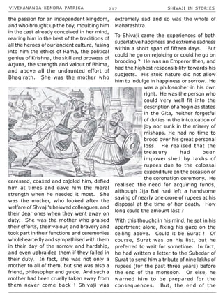 VIVEKANANDA KENDRA PATRIKA 217 SHIVAJI IN STORIES
the passion for an independent kingdom,
and who brought up the boy, moulding him
in the cast already conceived in her mind,
rearing him in the best of the traditions of
all the heroes of our ancient culture, fusing
into him the ethics of Rama, the political
genius of Krishna, the skill and prowess of
Arjuna, the strength and valour of Bhima,
and above all the undaunted effort of
Bhagirath. She was the mother who
caressed, coaxed and cajoled him, defied
him at times and gave him the moral
strength when he needed it most. She
was the mother, who looked after the
welfare of Shvaji’s beloved colleagues, and
their dear ones when they went away on
duty. She was the mother who praised
their efforts, their valour, and bravery and
took part in their functions and ceremonies
wholeheartedly and sympathised with them
in their day of the sorrow and hardship,
and even upbraided them if they failed in
their duty. In fact, she was not only a
mother to all of them, but she was also a
friend, philosopher and guide. And such a
mother had been cruelly taken away from
them never come back ! Shivaji was
extremely sad and so was the whole of
Maharashtra.
To Shivaji came the experiences of both
superlative happiness and extreme sadness
within a short span of fifteen days. But
could he go on rejoicing or could he go on
brooding ? He was an Emperor then, and
had the highest responsibility towards his
subjects. His stoic nature did not allow
him to indulge in happiness or sorrow. He
was a philosopher in his own
right. He was the person who
could very well fit into the
description of a Yogin as stated
in the Gita, neither forgetful
of duties in the intoxication of
joy nor sunk in the misery of
mishaps. He had no time to
brood over his great personal
loss. He realised that the
treasury had been
impoverished by lakhs of
rupees due to the colossal
expenditure on the occasion of
the coronation ceremony. He
realised the need for acquiring funds,
although Jija Bai had left a handsome
saving of nearly one crore of rupees at his
disposal at the time of her death. How
long could the amount last ?
With this thought in his mind, he sat in his
apartment alone, fixing his gaze on the
ceiling above. Could it be Surat ! Of
course, Surat was on his list, but he
preferred to wait for sometime. In fact,
he had written a letter to the Subedar of
Surat to send him a tribute of nine lakhs of
rupees (for the past three years) before
the end of the monsoon. Or else, he
warned him to be prepared for the
consequences. But, the end of the
 