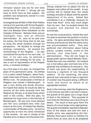 VIVEKANANDA KENDRA PATRIKA 218 SHIVAJI IN STORIES
monsoon season was too far and what
would he do till then ? Shivaji did not
have to think more on that subject. His
problem was temporarily solved in a very
interesting way.
Aurangazeb lost all faith in Diler Khan Pathan
owing to his quarrels with Prince Muajjam.
He recalled Khan to Delhi. In his place, he
sent one Bahadur Khan Kokaltash as the
Subedar of Deccan. Bahadur Khan was an
intelligent man, and an efficient
administrator. As soon as he took over
his duties, the first thing that he did was
to study the whole situation through his
perspective. He decided to change the
strategy completely. He studied the
shortcomings of the Mughals ; he also
considered the points on his own side. In
fact, in his own way, he planned a
completely new strategy for his area. It
was a sort of rejuvenation of the Mughal
army, a renewed strategy !
As a first step in his plan, he changed the
place of his permanent camp. He shifted
it to a place called Pedgaon, about forty-
eight miles east of Poona, on the banks of
Bhima river. He constructed a fortress at
Pedgaon and named it Bahadurgarh. It
was a very strong and sturdy structure.
He hoped that slowly he would be able to
recover all the forts annexed from the
Moghuls by Shivaji, or at least those which
were in the vicinity. With this plan, he
stationed his huge army in the fortress of
Bahadurgarh. He was very much pleased
and felt very confident.Very little was
known at this time, of Haibat Rao Mankar,
a commander of Maratha army. He had no
opportunity to have his name mentioned
in the records. He was in charge of the
Maratha army of about nine thousand men.
Shivaji ordered him to attack the fort at
Pedgaon and collect all the wealth. It was
entirely left to Haibat Rao, the whole
strategy and plan of attack and the specific
deployment of his army. Haibat Rao
considered it as a challenge, because he
knew that Khan’’ army was much larger
than his own. But, he studied closely the
situation and planned his attack
accordingly.
As was the usual practice, Haibat Rao sent
his spies to ascertain the position in enemy
camp. His spies penetrated deep into the
fortress and found out that the entire army
was accommodated within. They also
gathered vital information about hiding
places, jungles nearby, routes to the
fortress and loop-holes in the
administration. They did not forget to
gauge public opinion about Bahadur Khan.
Haibat Rao was now satisfied. He chalked
out a marvellous plan and took two of his
generals into confidence to execute it. One
of them was given the responsibility of
manning a regiment of two thousand
soldiers. Of the remaining, the other
general was instructed to take a regiment
of another two thousand along a different
route, and launch an attack at an
appropriate moment.
Early in the morning, when the Mughal army
in the fortress was still in slumber’s chains,
the guards at the gates saw a huge cloud
of dust in the distance. They guessed at
once that the Marathas were launching an
attack. The cloud of dust gave them the
illusion of a much larger army approaching.
The guards immediately reported to Bahadur
Khan of the attack and told him that a
mighty army was approaching the fort.
Bahadur Khan gave orders to mobilise his
entire force at once and to be prepared
 