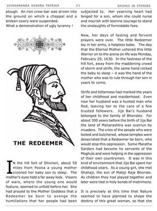 VIVEKANANDA KENDRA PATRIKA 2 1 SHIVAJI IN STORIES
plough. An iron crow-bar was driven into
the ground on which a chappal and a
broken cowry were suspended.
What a demonstration of ugly tyranny !
I
N the hill fort of Shivneri, about 50
miles from Poona a young mother
crooned her baby son to sleep. The
mother’s eyes held a far away look. Visions
of wars, where the young one would
feature, seemed to unfold before her. She
had prayed to the Mother Goddess that a
Redeemer be born to avenge the
humiliations that her people had been
subjected to. Her yearning heart had
longed for a son, whom she could nurse
and nourish with leonine courage to stand
the onslaughts of formidable foes.
Now, her days of fasting and fervent
prayers were over. The little Redeemer
lay in her arms, a helpless babe. The day
that the Eternal Mother ushered this little
Warrior on to the arena on life was Monday,
February 29, 1630. In the fastness of the
hill fort, away from the maddening crowd
of storm and strife, the same hand rocked
the baby to sleep – it was the hand of the
mother who was to rule through her son in
years to come.
Strife and bitterness had marked the years
of her childhood and maidenhood. Even
now her husband was a hunted man who
fled, leaving her to the care of a few
trusted followers. Jija Bai’s husband
belonged to the family of Bhonsles. For
about 300 years before the birth of Jija Bai
the land of Maharashtra was overrun by
invaders. The cries of the people who were
looted and butchered, whose temples were
desecrated that a Redeemer be born, who
would stop this oppression. Some Maratha
Sardars had become he servants of the
Moghuls and were helping in the oppression
of their own countrymen. It was in this
kind of environment that Jija Bai spent her
childhood years. As a young girl, she met
Shahaji, the son of Maloji Raje Bhonsle.
As children they had played together and
later were tied in holy bonds of matrimony.
It is precisely at this time that Nature
seemed to have planned to shape the
destiny of this great woman, so that she
THE REDEEMER
 