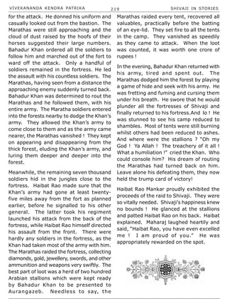 VIVEKANANDA KENDRA PATRIKA 219 SHIVAJI IN STORIES
for the attack. He donned his uniform and
casually looked out from the bastion. The
Marathas were still approaching and the
cloud of dust raised by the hoofs of their
horses suggested their large numbers.
Bahadur Khan ordered all the soldiers to
follow him and marched out of the fort to
ward off the attack. Only a handful of
soldiers remained in the fortress. He led
the assault with his countless soldiers. The
Marathas, having seen from a distance the
approaching enemy suddenly turned back.
Bahadur Khan was determined to rout the
Marathas and he followed them, with his
entire army. The Maratha soldiers entered
into the forests nearby to dodge the Khan’s
army. They allowed the Khan’s army to
come close to them and as the army came
nearer, the Marathas vanished ! They kept
on appearing and disappearing from the
thick forest, eluding the Khan’s army, and
luring them deeper and deeper into the
forest.
Meanwhile, the remaining seven thousand
soldiers hid in the jungles close to the
fortress. Haibat Rao made sure that the
Khan’s army had gone at least twenty-
five miles away from the fort as planned
earlier, before he signalled to his other
general. The latter took his regiment
launched his attack from the back of the
fortress, while Haibat Rao himself directed
his assault from the front. There were
hardly any soldiers in the fortress, as the
Khan had taken most of the army with him.
The Marathas raided the fortress, collecting
diamonds, gold, jewellery, swords, and other
ammunition and weapons very swiftly. The
best part of loot was a herd of two hundred
Arabian stallions which were kept ready
by Bahadur Khan to be presented to
Aurangazeb. Needless to say, the
Marathas raided every tent, recovered all
valuables, practically before the batting
of an eye-lid. They set fire to all the tents
in the camp. They vanished as speedily
as they came to attack. When the loot
was counted, it was worth one crore of
rupees !
In the evening, Bahadur Khan returned with
his army, tired and spent out. The
Marathas dodged him the forest by playing
a game of hide and seek with his army. He
was fretting and fuming and cursing them
under his breath. He swore that he would
plunder all the fortresses of Shivaji and
finally returned to his fortress.And lo ! He
was stunned to see his camp reduced to
shambles. Most of tents were still burning
whilst others had been reduced to ashes.
And where were the stallions ? “Oh my
God ! Ya Allah ! The treachery of it all !
What a humiliation !” cried the Khan. Who
could console him? His dream of routing
the Marathas had turned back on him.
Leave alone his defeating them, they now
held the trump card of victory!
Haibat Rao Mankar proudly exhibited the
proceeds of the raid to Shivaji. They were
so vitally needed. Shivaji’s happiness knew
no bounds ! He glanced at the stallions
and patted Haibat Rao on his back. Haibat
explained. Maharaj laughed heartily and
said, “Haibat Rao, you have even excelled
me ! I am proud of you.” He was
appropriately rewarded on the spot.
 