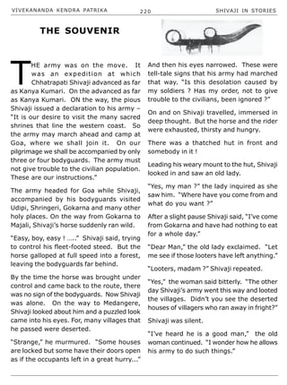 VIVEKANANDA KENDRA PATRIKA 220 SHIVAJI IN STORIES
T
HE army was on the move. It
was an expedition at which
Chhatrapati Shivaji advanced as far
as Kanya Kumari. On the advanced as far
as Kanya Kumari. ON the way, the pious
Shivaji issued a declaration to his army –
“It is our desire to visit the many sacred
shrines that line the western coast. So
the army may march ahead and camp at
Goa, where we shall join it. On our
pilgrimage we shall be accompanied by only
three or four bodyguards. The army must
not give trouble to the civilian population.
These are our instructions.”
The army headed for Goa while Shivaji,
accompanied by his bodyguards visited
Udipi, Shringeri, Gokarna and many other
holy places. On the way from Gokarna to
Majali, Shivaji’s horse suddenly ran wild.
“Easy, boy, easy ! …..” Shivaji said, trying
to control his fleet-footed steed. But the
horse galloped at full speed into a forest,
leaving the bodyguards far behind.
By the time the horse was brought under
control and came back to the route, there
was no sign of the bodyguards. Now Shivaji
was alone. On the way to Medangere,
Shivaji looked about him and a puzzled look
came into his eyes. For, many villages that
he passed were deserted.
“Strange,” he murmured. “Some houses
are locked but some have their doors open
as if the occupants left in a great hurry...”
And then his eyes narrowed. These were
tell-tale signs that his army had marched
that way. “Is this desolation caused by
my soldiers ? Has my order, not to give
trouble to the civilians, been ignored ?”
On and on Shivaji travelled, immersed in
deep thought. But the horse and the rider
were exhausted, thirsty and hungry.
There was a thatched hut in front and
somebody in it !
Leading his weary mount to the hut, Shivaji
looked in and saw an old lady.
“Yes, my man ?” the lady inquired as she
saw him. “Where have you come from and
what do you want ?”
After a slight pause Shivaji said, “I’ve come
from Gokarna and have had nothing to eat
for a whole day.”
“Dear Man,” the old lady exclaimed. “Let
me see if those looters have left anything.”
“Looters, madam ?” Shivaji repeated.
“Yes,” the woman said bitterly. “The other
day Shivaji’s army went this way and looted
the villages. Didn’t you see the deserted
houses of villagers who ran away in fright?”
Shivaji was silent.
“I’ve heard he is a good man,” the old
woman continued. “I wonder how he allows
his army to do such things.”
THE SOUVENIR
 