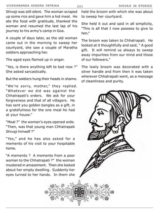 VIVEKANANDA KENDRA PATRIKA 221 SHIVAJI IN STORIES
Shivaji was still silent. The woman scraped
up some rice and gave him a hot meal. He
ate the food with gratitude, thanked the
woman and resumed the last lap of his
journey to his army’s camp in Goa.
A couple of days later, as the old woman
came out in the morning to sweep her
courtyard, she saw a couple of Maratha
soldiers approaching her.
The aged eyes flamed up in anger.
“Yes, is there anything left to loot now ?”
She asked sarcastically.
But the soldiers hung their heads in shame.
“We’re sorry, mother,” they replied.
“Whatever we did was against the
Chhatrapati’s orders. We ask for your
forgiveness and that of all villagers. He
has sent you golden bangles as a gift, in
a gratefulness for the one meal he had
at your house.”
“Meal ?” the woman’s eyes opened wide.
“Then, was that young man Chhatrapati
Shivaji himself ?”
“Yes,” and he has also asked for a
memento of his visit to your hospitable
home.
“A memento ? A memento from a poor
woman to the Chhatrapati ?” the woman
mustered in amazement. Then she looked
about her empty dwelling. Suddenly her
eyes turned to her hands. In them she
held the broom with which she was about
to sweep her courtyard.
She held it out and said in all simplicity,
“This is all that I now possess to give to
him.”
The broom was taken to Chhatrapati. He
looked at it thoughtfully and said, “ A good
gift. It will remind us always to sweep
away impurities from our mind and those
of our followers.”
The lowly broom was decorated with a
silver handle and from then it was taken
wherever Chhatrapati went, as a message
of cleanliness and purity.
 