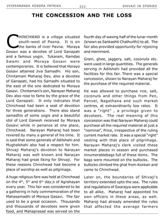 VIVEKANANDA KENDRA PATRIKA 222 SHIVAJI IN STORIES
C
HINCHWAD is a village situated
south-west of Poona. It is on
the banks of river Pavna. Moraya
Gosavi was a devotee of Lord Ganapati
and a famous yogin. Tukaram, Ramdas
Swami and Moraya Gosavi were
contemporaries. It is believed that Horayo
Gosavi attained Jiva Samadhi. His son,
Chintamani Maharaj Dev, also a devotee
of Ganapati, had his Samadhi situated to
the east of the one dedicated to Moraya
Gasavi. Chintamani’s son, Narayan Maharaj
Dev also rose to fame by the grace of the
Lord Ganapati. It only indicates that
Chinchwad had been a seat of devotion
for three generations. There also stand
samadhis of some yogis and a beautiful
idol of Lord Ganesh received by Moraya
Gosavi while in penance at one place,
Chinchwad. Narayan Maharaj had been
revered by many a general of his time. It
is said that some generals of Adilshahi and
Mughalshahi also had a respect for him.
Shivaji Maharaj’s devotion to Narayan
Maharaj was well known and Narayan
Maharaj had great liking for Shivaji. For
these reasons Chinchwad had become a
place of worship as well as pilgimage.
A huge religious fare was held at Chinchwad
on the 4th
, 5th
and 6th
day;s of Agrahayan
every year. This fair was considered to be
a gathering in holy commemoration of the
Mahasamadhi of Moraya Gasavi. The fair
used to be a great occasion. Thousands
and thousands of devotees were given
food, and Mahaprasad was served on the
THE CONCESSION AND THE LOSS
fourth day of waxing half of the lunar month
(known as Sankashti Chathurthi) to all. The
fair also provided opportunity for rejoicing
and merriment.
Grain, ghee, jaggery, salt, coconuts etc.
were used in large quantities. The generals
serving in Adilshahi had provided all the
facilities for this fair. There was a special
concession, shown to Narayan Maharaj for
the purchase of the required material.
He was allowed to purchase rice, salt,
coconuts and other things from Pen,
Panvel, Nagothana and such market
centres, at extraordinarily low rates. It
was a “right” , a privilege given to
devotees. The real meaning of this
concession was that Narayan Maharaj could
purchase all the required material at just a
“nominal”, Price, irrespective of the ruling
current market rate. It was a special “right”
vesting with that place of pilgrimage.
Narayan Maharaj’s clerk visited these
market places in season and purchased
innumerablebags full of these items. The
bags were mounted on the bullocks. The
bullocks climbed the ghat from Konkan and
came to Chinchwad.
Later on, the boundaries of Shivaji’s
territory extended upto the sea. The rules
and regulations of Swarajya were applicable
to all alike. Maharaj had appointed his
own officers in these areas, as well.
Maharaj had already amended the rules
that affected the average farmers
 