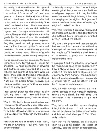 VIVEKANANDA KENDRA PATRIKA 223 SHIVAJI IN STORIES
adversely and cancelled all the special
titles. However, the question of the
concession of “low rates” of purchase
granted to Narayan Maharaj was still not
settled. No doubt, the farmers who had
to sell their produce at such specially “low
rates” suffered a loss. There was some
injustice in it, and it did not fit in with the
regulations in Shivaji’s administration. Of
course, Narayan Maharaj did not carry the
goods for his personal use. He carried it
only for religious and philanthropic purposes.
But, that could not help prevent in any
way the loss incurred by the farmers and
retailers. It was a continuing practice
carried on every year. Heaps of goods
had to be sold at phenomenally low price !
It was again the annual occasion. Narayan
Maharaj’s clerk turned up as usual for
shopping. A huge gathering of servants
and bullocks accompanied the clerk.
Officers and guards of Swarajya were on
duty. They stopped the huge procession.
Then the clerk asked,”Why do you stop us
? We are the people Shree Narayan Deo
Maharaj and have come for the purchases,
as we do every year.”
“You cannot purchase the goods at any
specially ‘low rates’. You will have to
purchase at market price,” said the officer.
“Oh ! We have been purchasing our
requirements at ‘low rates’ year after year.
Even Badshah did not oppose this practice.
In fact, he offered additional concessions
to Shree Narayan Maharaj.” Explained the
clerk.
“That was the rule of Badshah then. Now,
we are in Swarajya – our own rule,” the
officer insisted.
“It is really strange ! Even under foreign
rule we got all the concessions and facilities
for religious purposes. But now, this is the
rule of our own Shivaji Maharaj ! And you
are denying us our rights. Is it justice ?
Does it conform to the ideas of Maharaj’s
religion ?” asked the clerk.
“Yes, This is justice ! You never knew and
never gave a thought to the poor farmers
who suffered due to concessions granted
to you,” replied the officer.
“Sir, you know pretty well that the goods
that we take from here are not utilised in
marriages of the sons and daughters of
the temple staff ! We do it in the interests
of the festival, to propitiate the Gods !”
explained the clerk.
“I do agree ! But does that factor prevent
the harm being done to the poor farmer ?
Shivaji Maharaj does not appreciate this
practice ! You had better obtain a letter
of authority from Mahraj. Then, and only
then will you be allowed to purchase goods
at special rate !” said the officer with all
the firmness he could muster.
“But, Sir, your Shivaji Maharaj is a well-
known devotee of our Narayan Maharaj.
How do you think he will stop the
concession ? Be reasonable !” pleaded
the clerk.
“Yes, but you know that we are obeying
Shivaji Mahraj now. It will be in your
interest to obtain the letter of authority.
And then we shall allow you.” The officer
cooly replied.
“Now that we are helpless, the onlycourse
open to us is to obtain the letter of
authority,” said the clerk in all helplessness.
 