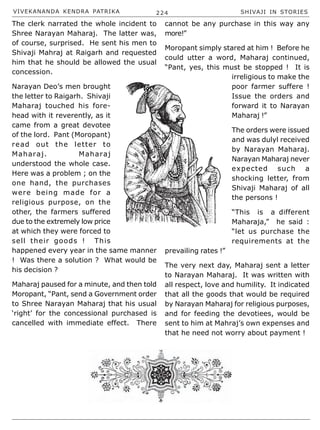 VIVEKANANDA KENDRA PATRIKA 224 SHIVAJI IN STORIES
The clerk narrated the whole incident to
Shree Narayan Maharaj. The latter was,
of course, surprised. He sent his men to
Shivaji Mahraj at Raigarh and requested
him that he should be allowed the usual
concession.
Narayan Deo’s men brought
the letter to Raigarh. Shivaji
Maharaj touched his fore-
head with it reverently, as it
came from a great devotee
of the lord. Pant (Moropant)
read out the letter to
Maharaj. Maharaj
understood the whole case.
Here was a problem ; on the
one hand, the purchases
were being made for a
religious purpose, on the
other, the farmers suffered
due to the extremely low price
at which they were forced to
sell their goods ! This
happened every year in the same manner
! Was there a solution ? What would be
his decision ?
Maharaj paused for a minute, and then told
Moropant, “Pant, send a Government order
to Shree Narayan Maharaj that his usual
‘right’ for the concessional purchased is
cancelled with immediate effect. There
cannot be any purchase in this way any
more!”
Moropant simply stared at him ! Before he
could utter a word, Maharaj continued,
“Pant, yes, this must be stopped ! It is
irreligious to make the
poor farmer suffere !
Issue the orders and
forward it to Narayan
Maharaj !”
The orders were issued
and was dulyl received
by Narayan Maharaj.
Narayan Maharaj never
expected such a
shocking letter, from
Shivaji Maharaj of all
the persons !
“This is a different
Maharaja,” he said :
“let us purchase the
requirements at the
prevailing rates !”
The very next day, Maharaj sent a letter
to Narayan Maharaj. It was written with
all respect, love and humility. It indicated
that all the goods that would be required
by Narayan Maharaj for religious purposes,
and for feeding the devotiees, would be
sent to him at Mahraj’s own expenses and
that he need not worry about payment !
 