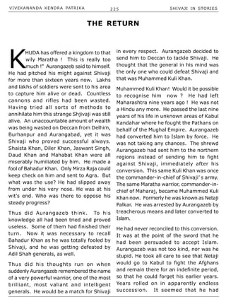 VIVEKANANDA KENDRA PATRIKA 225 SHIVAJI IN STORIES
K
HUDA has offered a kingdom to that
wily Maratha ! This is really too
much !” Aurangazeb said to himself.
He had pitched his might against Shivaji
for more than sixteen years now. Lakhs
and lakhs of soldiers were sent to his area
to capture him alive or dead. Countless
cannons and rifles had been wasted.
Having tried all sorts of methods to
annihilate him this strange Shjivaji was still
alive. An unaccountable amount of wealth
was being wasted on Deccan from Delhim,
Burhanpur and Aurangabad, yet it was
Shivaji who proved successful always.
Shaista Khan, Diler Khan, Jaswant Singh,
Daud Khan and Mahabat Khan were all
miserably humiliated by him. He made a
fool of Bahadur Khan. Only Mirza Raja could
keep check on him and sent to Agra. But
what was the use? He had slipped away
from under his very nose. He was at his
wit’s end. Who was there to oppose his
steady progress?
Thus did Aurangazeb think. To his
knowledge all had been tried and proved
useless. Some of them had finished their
turn. Now it was necessary to recall
Bahadur Khan as he was totally fooled by
Shivaji, and he was getting defeated by
Adil Shah generals, as well.
Thus did his thoughts run on when
suddenly Aurangazeb remembered the name
of a very powerful warrior, one of the most
brilliant, most valiant and intelligent
generals. He would be a match for Shivaji
in every respect. Aurangazeb decided to
send him to Deccan to tackle Shivaji. He
thought that the general in his mind was
the only one who could defeat Shivaji and
that was Muhammed Kuli Khan.
Muhammed Kuli Khan! Would it be possible
to recognise him now ? He had left
Maharashtra nine years ago ! He was not
a Hindu any more. He passed the last nine
years of his life in unknown areas of Kabul
Kandahar where he fought the Pathans on
behalf of the Mughal Empire. Aurangazeb
had converted him to Islam by force. He
was not taking any chances. The shrewd
Aurangazeb had sent him to the northern
regions instead of sending him to fight
against Shivaji, immediately after his
conversion. This same Kuli Khan was once
the commander-in-chief of Shivaji’ s army.
The same Maratha warrior, commander-in-
chief of Maharaj, became Muhammed Kuli
Khan now. Formerly he was known as Netaji
Palkar. He was arrested by Aurangazeb by
treacherous means and later converted to
Islam.
He had never reconciled to this conversion.
It was at the point of the sword that he
had been persuaded to accept Islam.
Aurangazeb was not too kind, nor was he
stupid. He took all care to see that Netaji
would go to Kabul to fight the Afghans
and remain there for an indefinite period,
so that he could forget his earlier years.
Years rolled on in apparently endless
succession. It seemed that he had
THE RETURN
 