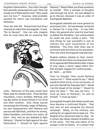 VIVEKANANDA KENDRA PATRIKA 226 SHIVAJI IN STORIES
forgotten Maharashtra. One other thought
that painfully possessed him was “Who will
accept me in Maharashtra now? Who would
own me now ?” However, what probably
awaited his return was humiliation and
dishonour.
Then the bolt fell. Muhammed Kuli Khan
received an order from Aurangazeb. It said,
“Go to Deccan”. One can only imagine
how he must have felt on receiving that
order. Memories of the past would have
fitted past his mental vision. Those familiar
mountains, rivers, temples, Maharaj, and
Jija Bai Sahib all stood etched in his mind
one after another. And, these scenes
moved past fort Panhala, anger of Maharaj,
his own disagreement with Maharaj and
service with Adil Shah, and then his arrrest,
Kabul Kandahar, and those nine years, all
them. And, now he was detailed to fight
Maharaj ! Should he fight against his own
Motherland ? Should he fight against
Maharaj !” Netaji Palkar put these questions
to himself. Then a tornado of thoughts
shot through his mind. He was obliged to
go to Deccan, because it was an order of
Aurangazeb Badshah.
Aurangazeb selected one more general to
accompany him. He had already remained
in Deccan for a long time. It was Diler
Khan, the general who tried his level best
to defeat the Marathas ; but unfortunately
he could not even create a dent. The
only things he was successful in was to
restrain the swift movements of the
Marathas. This time, Diler Khan was to
command with Kuli Khan as his assisstant.
That was what Aurangazeb had planned.
Mughal soldiers started on their march.
Muhammed Kuli Khan accompanied them.
As he approached Maharashtra after a lapse
of nine years a storm raged within him.
One thought nagged him continuousely …
go back….. go back.
Then he thought “How would Maharaj
receive him ?” What would he say ? What
would he think of me, of my conversion, of
one who had left the Swarajya fold ? Would
I be the target of his temper ? Would he
send me back ? This was not time. “I
must go back to Maharaj”, he said to
himself. “I must go back.”
Aurangazeb thought that Netaji would now
have become a confirmed Muslim. That
was why he was assigned the Deccan
campaign. Netaji, on the contrary, was
waiting for an opportunity to leap out. The
Mughal army advanced step by step. On
a certain day Netaji stalked strealthily out
of the camp. The how and where of his
escape is lost to history. It is certain that
 