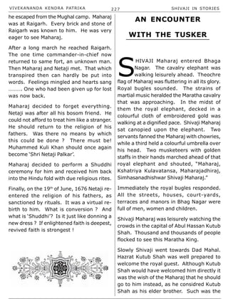VIVEKANANDA KENDRA PATRIKA 227 SHIVAJI IN STORIES
he escaped from the Mughal camp. Maharaj
was at Raigarh. Every brick and stone of
Raigarh was known to him. He was very
eager to see Maharaj.
After a long march he reached Raigarh.
The one time commander-in-chief now
returned to same fort, an unknown man.
Then Maharaj and Netaji met. That which
transpired then can hardly be put into
words. Feelings mingled and hearts sang
………. One who had been given up for lost
was now back.
Maharaj decided to forget everything.
Netaji was after all his bosom friend. He
could not afford to treat him like a stranger.
He should return to the religion of his
fathers. Was there no means by which
this could be done ? There must be!
Muhammed Kuli Khan should once again
become ‘Shri Netaji Palkar’.
Maharaj decided to perform a Shuddhi
ceremony for him and received him back
into the Hindu fold with due religious rites.
Finally, on the 19th
of June, 1676 Netaji re-
entered the religion of his fathers, as
sanctioned by rituals. It was a virtual re-
birth to him. What is conversion ? And
what is ‘Shuddhi’? Is it just like donning a
new dress ? If enlightened faith is deepest,
revived faith is strongest !
S
HIVAJI Maharaj entered Bhaga
Nagar. The cavalry elephant was
walking leisurely ahead. Theochre
flag of Maharaj was fluttering in all its glory.
Royal bugles sounded. The strains of
martial music heralded the Maratha cavalry
that was approaching. In the midst of
them the royal elephant, decked in a
colourful cloth of embroidered gold was
walking at a dignified pace. Shivaji Maharaj
sat canopied upon the elephant. Two
servants fanned the Maharaj with chowries,
while a third held a colourful umbrella over
his head. Two musketeers with golden
staffs in their hands marched ahead of that
royal elephant and shouted, “Maharaj,
Kshatriya Kulavatansa, Maharajadhiraj,
Simhasanadhishwar Shivaji Maharaj.”
Immediately the royal bugles responded.
All the streets, houses, court-yards,
terraces and manors in Bhag Nagar were
full of men, women and children.
Shivaji Maharaj was leisurely watching the
crowds in the capital of Abul Hassan Kutub
Shah. Thousand and thousands of people
flocked to see this Maratha King.
Slowly Shivaji went towards Dad Mahal.
Hazrat Kutub Shah was well prepared to
welcome the royal guest. Although Kutub
Shah would have welcomed him directly it
was the wish of the Maharaj that he should
go to him instead, as he considred Kutub
Shah as his elder brother. Such was the
AN ENCOUNTER
WITH THE TUSKER
 