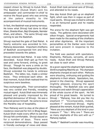 VIVEKANANDA KENDRA PATRIKA 228 SHIVAJI IN STORIES
respect shown by Shivaji to Kutub Shah.
The Badshah (Kutub Shah) sent his
ambassador and commander-in-chief to
receive the Royal guest who was arriving
at the palace steadily to the
accompaniment of musical instruments.
In fact, the Badshah was growing nervous.
He knew what Shivaji had done to Afzal
Khan, Shaista Khan, Baji Ghorpade, Namdar
Khan, and others. The same Shivaji was
coming to see the Badshah.
Shivaji reached the gate of Dad Mahal. A
hearty welcome was accorded to him.
Maharaj descended. Important chieftains
of Badshah accompanied him and they
proceeded towards the palace.
Shivaji entered Dad Mahal. It was richly
decorated. Kutub Shah got up from his
seat and came forward, smiling, to greet
Shivaji. Though he wore a smile on his
face, the Badshah was plagued by doubts.
Shivaji extended his hands to embrace
Badshah. The latter, too, made a similar
move. They embraced each other. At
that moment, Kutub Shah realised that his
suspicious were baseless.
They exchanged gifts. Their conversation
was very cordial and friendly, revealing
mutual regard. Kutub Shah was immensely
pleased and greatly impressed by the
dignified demeanour of Shivaji. He was a
cultured person himself. He came to know
the Maratha way of hospitality.
Then Maharaj went to stay at the place of
residence reserved for him in Bhag Nagar.
Kutub Shah made every effort to see that
Shivaji felt comfortable. Shviaji stayed on
for a number of days. There were
reciprocal demonstrations. Days passed
in friendly exchange of views and ideas.
Kutub Shah took personal care of Shivaji,
and attended to his needs.
One day Kutub Shah got up an elephant
fight, which was then in vogue as part of
royal sports. Shivaji was invited to witness
it as an honoured guest and he readily
responded.
The arena for the elephant fight was got
ready. The galleries were decorated with
silken fringes. Special arrangements had
been made for the seating of the chieftains
and other dignitaries. All the important
personalities at the Darbar were invited
and were present in response to the
invitation.
The field was packed with spectators.
Elephants, Mahouts, servants, all were
ready. Kutub Shah and Shivaji Maharaj
sat close to each other.
At a given signal the elephant fight started.
Shrill trumpeting filled the air. The champion
elephants charged at each other. Mahouts
were shouting, enthusing and guiding the
elephants in their attack. Spectators, too,
joined in the cheering. Shivaji appeared
mightily pleased, enjoying the sport
thoroughly. The Badshah was very glad
to observe and watch Shivaji’s appreciation
of the whole course of the sport. He felt
proud of his great beasts. He turned to
Shivaji : “Maharaj, how did you like my
elephant ?” “Incomparable, indeed,
excellent !” exclaimed Shivaji. Highly
pleased at the remark, Kutub Shah queried,
“Have you any elephant of this kind in your
treasure ?” “Yes ! Why one ? There are
so many elephants of this sort with us !”
Maharaj replied.
“Really ?” Badshah’s wonder was mounting.
 